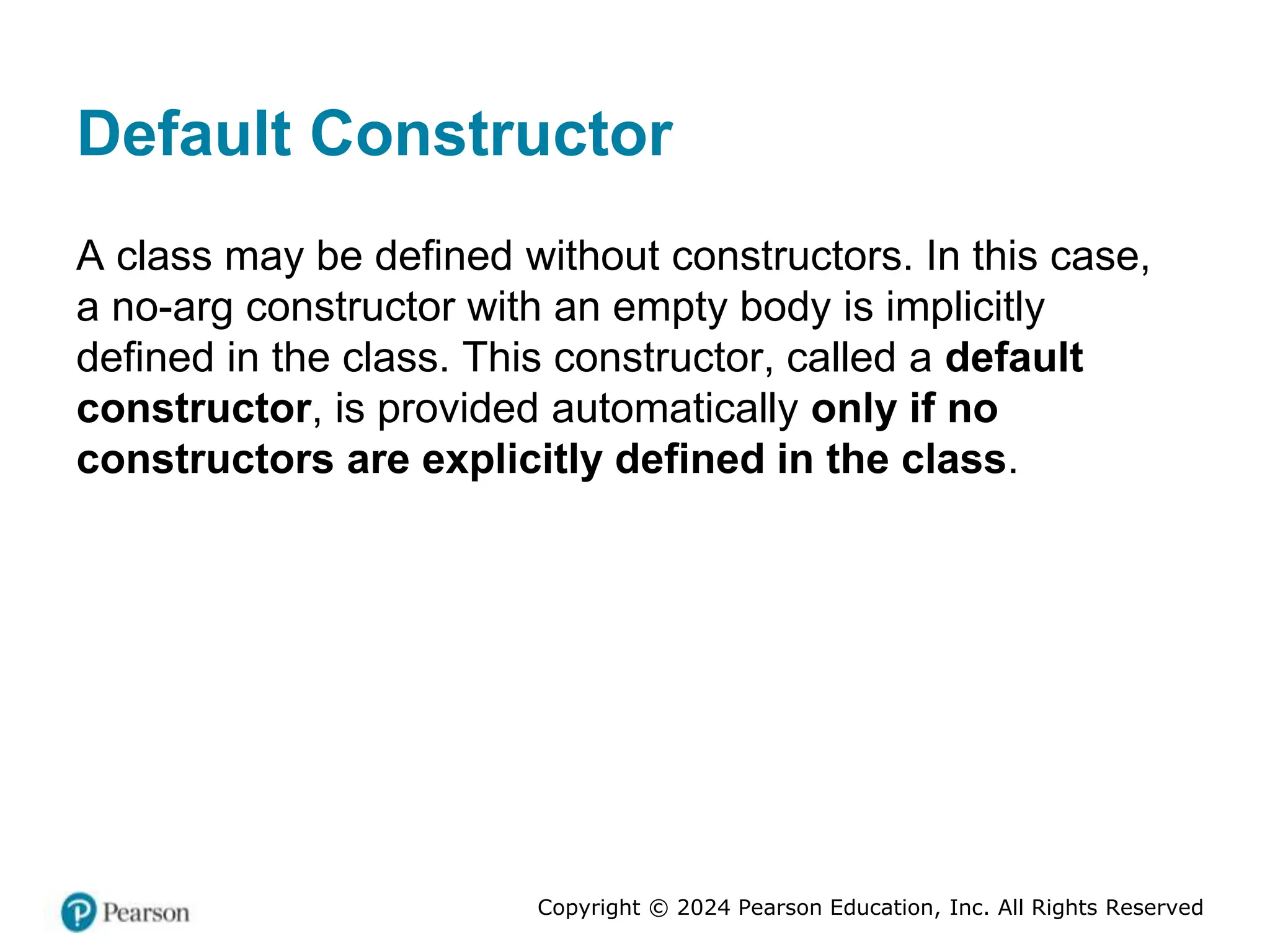 Copyright © 2024 Pearson Education, Inc. All Rights Reserved
Default Constructor
A class may be defined without constructors. In this case,
a no-arg constructor with an empty body is implicitly
defined in the class. This constructor, called a default
constructor, is provided automatically only if no
constructors are explicitly defined in the class.
 