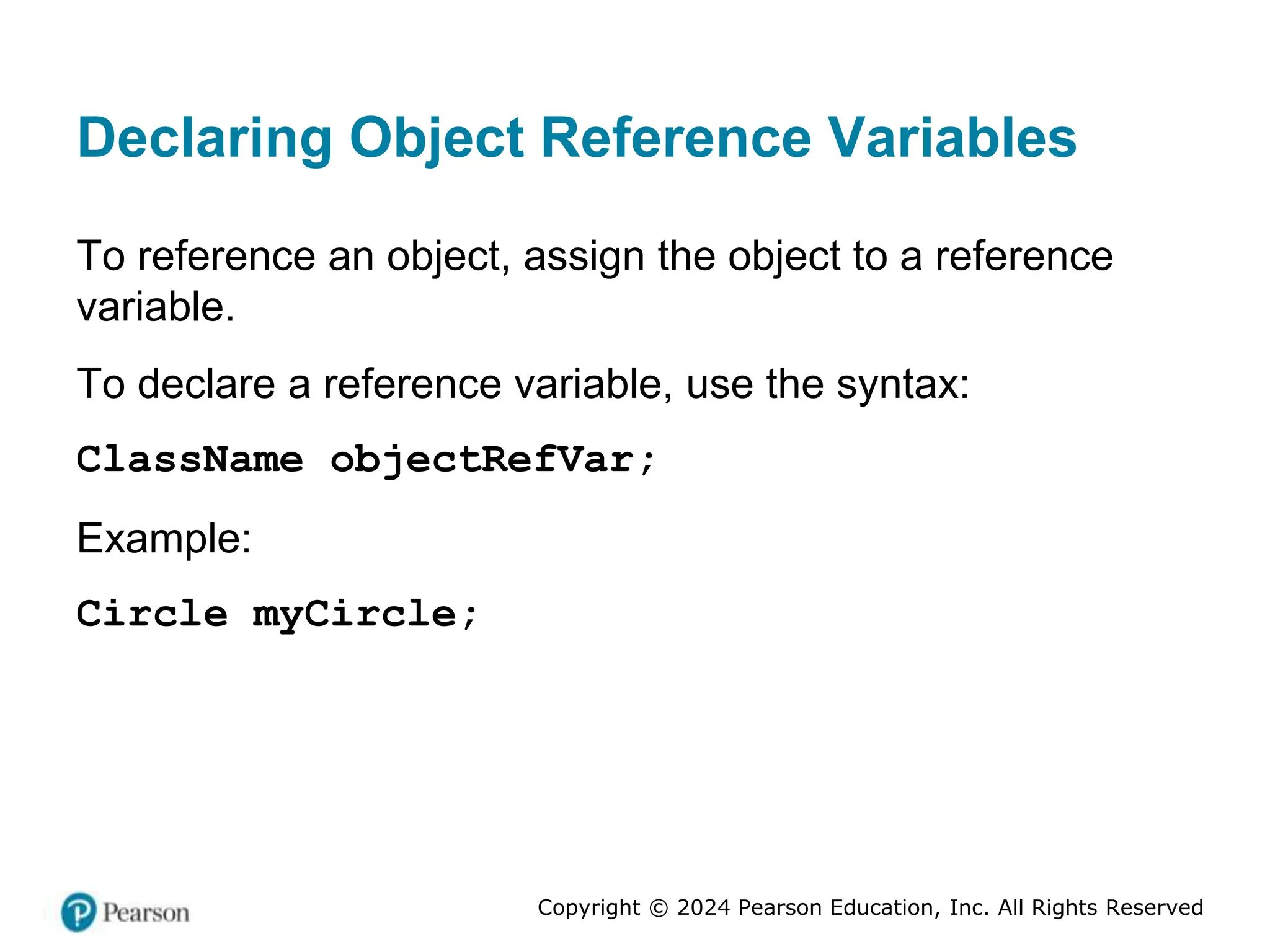 Copyright © 2024 Pearson Education, Inc. All Rights Reserved
Declaring Object Reference Variables
To reference an object, assign the object to a reference
variable.
To declare a reference variable, use the syntax:
ClassName objectRefVar;
Example:
Circle myCircle;
 
