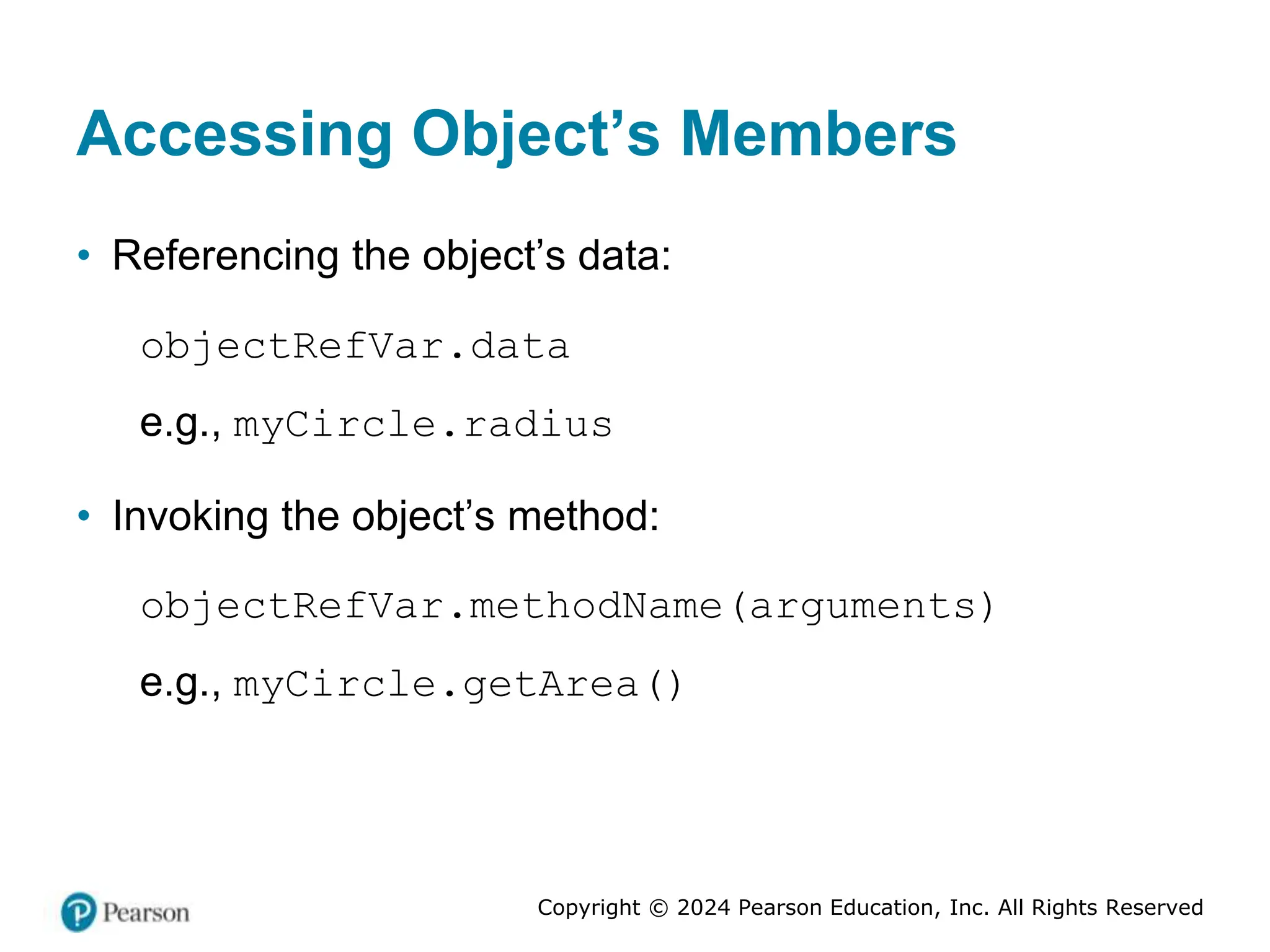 Copyright © 2024 Pearson Education, Inc. All Rights Reserved
Accessing Object’s Members
• Referencing the object’s data:
objectRefVar.data
e.g., myCircle.radius
• Invoking the object’s method:
objectRefVar.methodName(arguments)
e.g., myCircle.getArea()
 