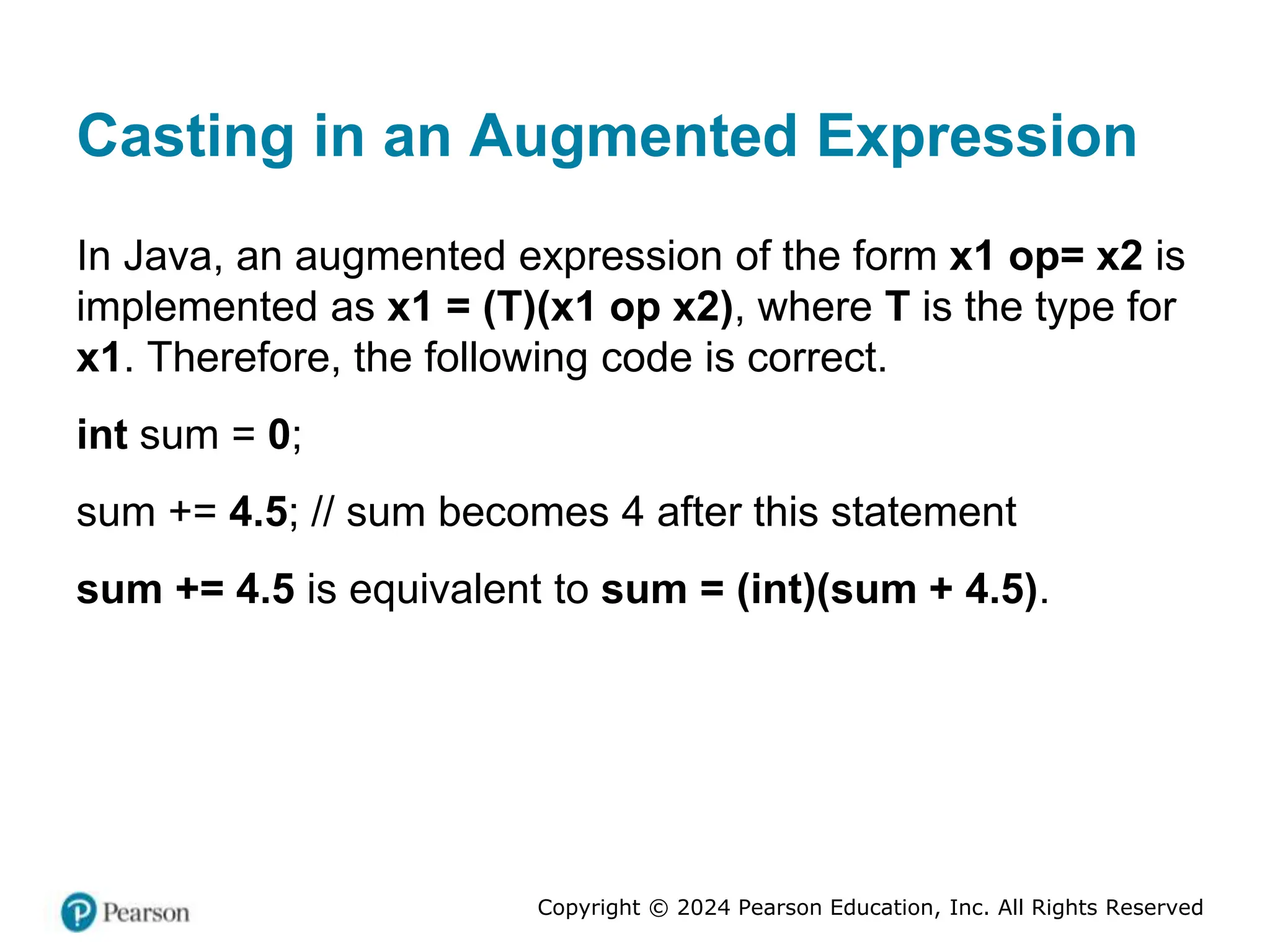 Copyright © 2024 Pearson Education, Inc. All Rights Reserved
Casting in an Augmented Expression
In Java, an augmented expression of the form x1 op= x2 is
implemented as x1 = (T)(x1 op x2), where T is the type for
x1. Therefore, the following code is correct.
int sum = 0;
sum += 4.5; // sum becomes 4 after this statement
sum += 4.5 is equivalent to sum = (int)(sum + 4.5).
 