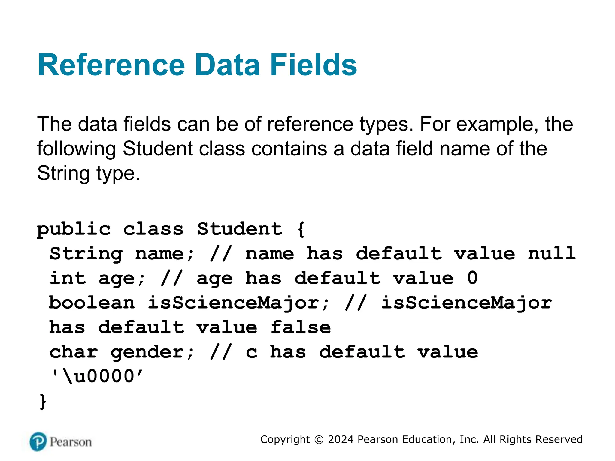 Copyright © 2024 Pearson Education, Inc. All Rights Reserved
Reference Data Fields
The data fields can be of reference types. For example, the
following Student class contains a data field name of the
String type.
public class Student {
String name; // name has default value null
int age; // age has default value 0
boolean isScienceMajor; // isScienceMajor
has default value false
char gender; // c has default value
'u0000’
}
 