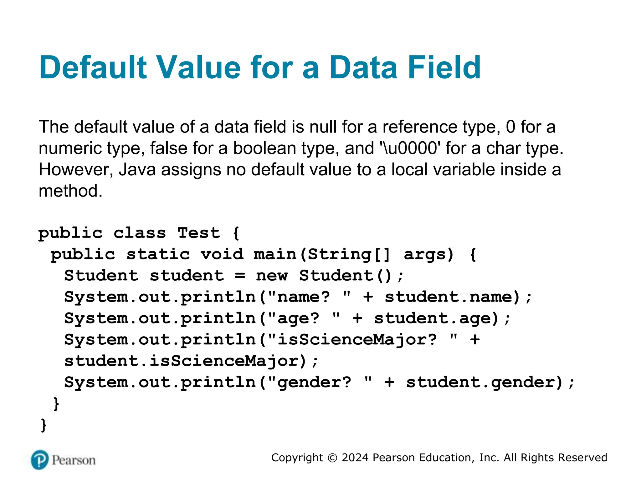Copyright © 2024 Pearson Education, Inc. All Rights Reserved
Default Value for a Data Field
The default value of a data field is null for a reference type, 0 for a
numeric type, false for a boolean type, and 'u0000' for a char type.
However, Java assigns no default value to a local variable inside a
method.
public class Test {
public static void main(String[] args) {
Student student = new Student();
System.out.println("name? " + student.name);
System.out.println("age? " + student.age);
System.out.println("isScienceMajor? " +
student.isScienceMajor);
System.out.println("gender? " + student.gender);
}
}
 
