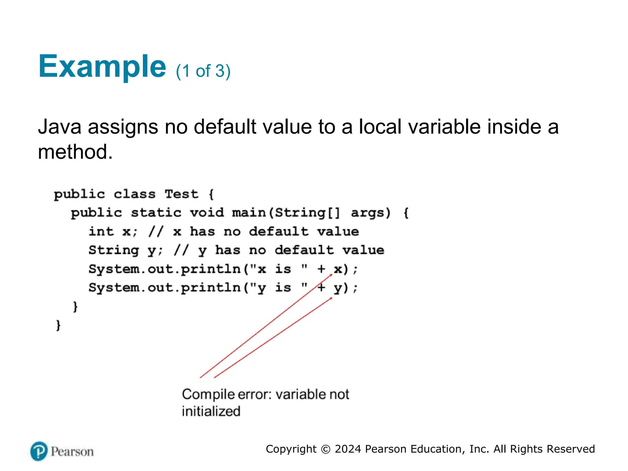 Copyright © 2024 Pearson Education, Inc. All Rights Reserved
Example (1 of 3)
Java assigns no default value to a local variable inside a
method.
 