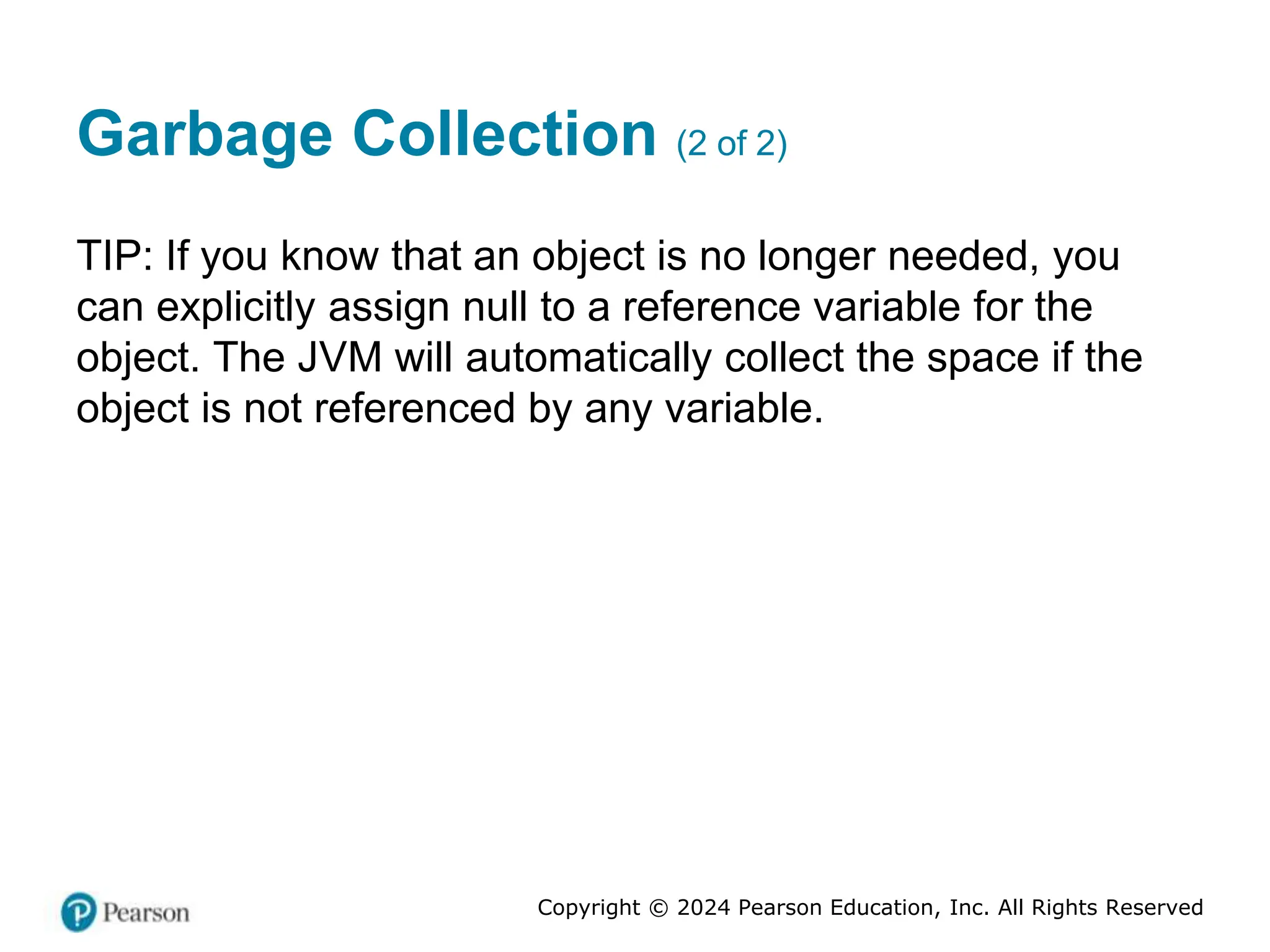 Copyright © 2024 Pearson Education, Inc. All Rights Reserved
Garbage Collection (2 of 2)
TIP: If you know that an object is no longer needed, you
can explicitly assign null to a reference variable for the
object. The JVM will automatically collect the space if the
object is not referenced by any variable.
 