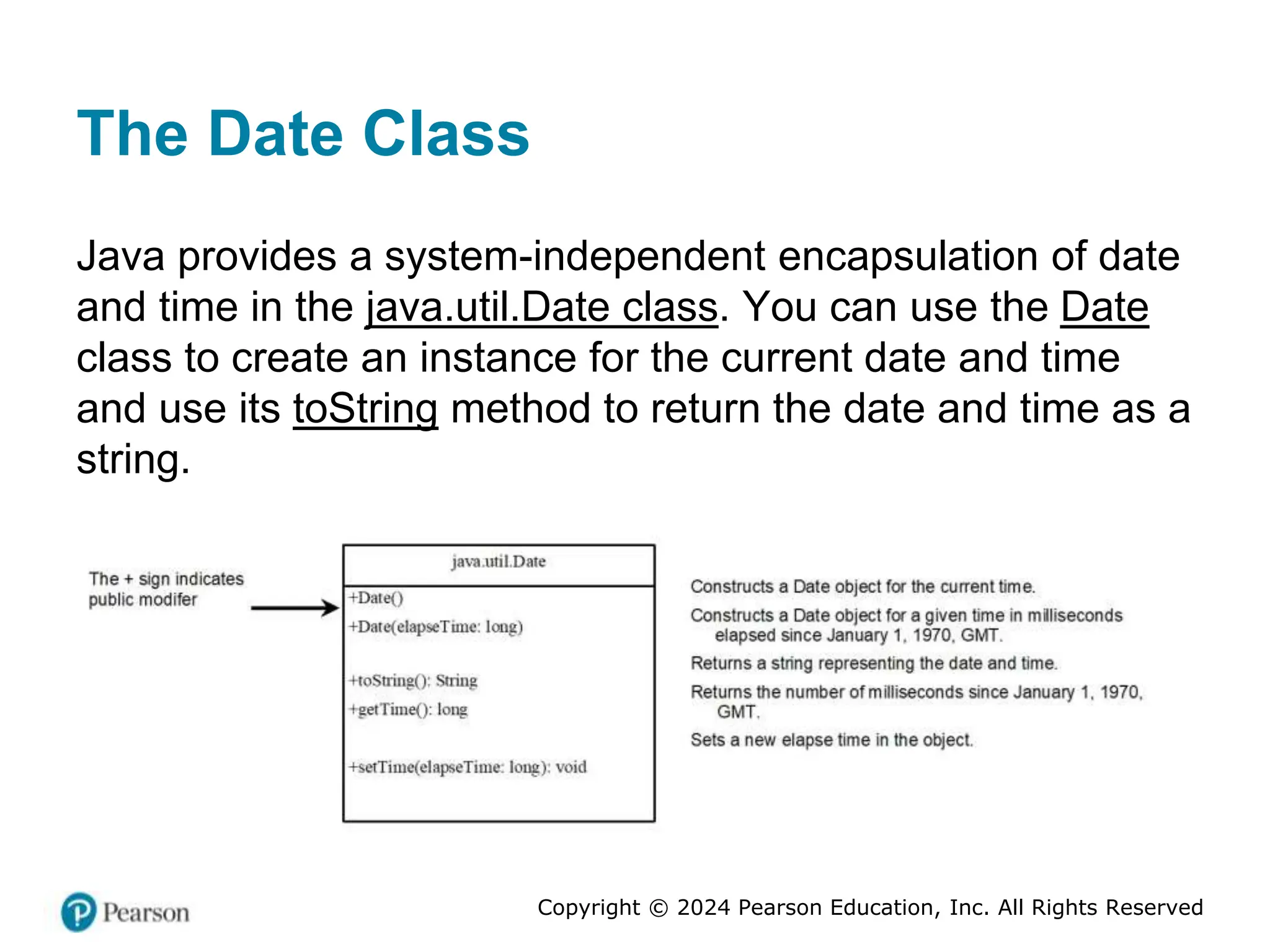 Copyright © 2024 Pearson Education, Inc. All Rights Reserved
The Date Class
Java provides a system-independent encapsulation of date
and time in the java.util.Date class. You can use the Date
class to create an instance for the current date and time
and use its toString method to return the date and time as a
string.
 