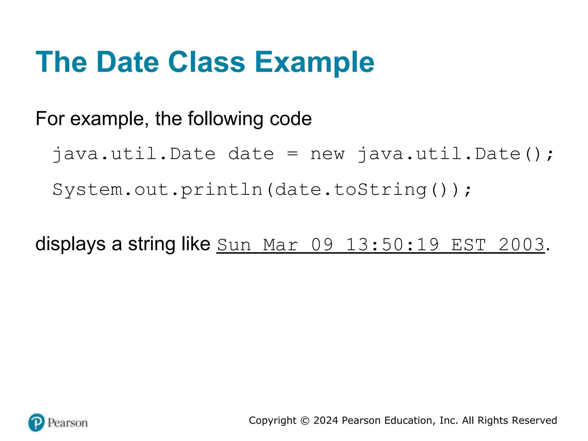 Copyright © 2024 Pearson Education, Inc. All Rights Reserved
The Date Class Example
For example, the following code
java.util.Date date = new java.util.Date();
System.out.println(date.toString());
displays a string like Sun Mar 09 13:50:19 EST 2003.
 