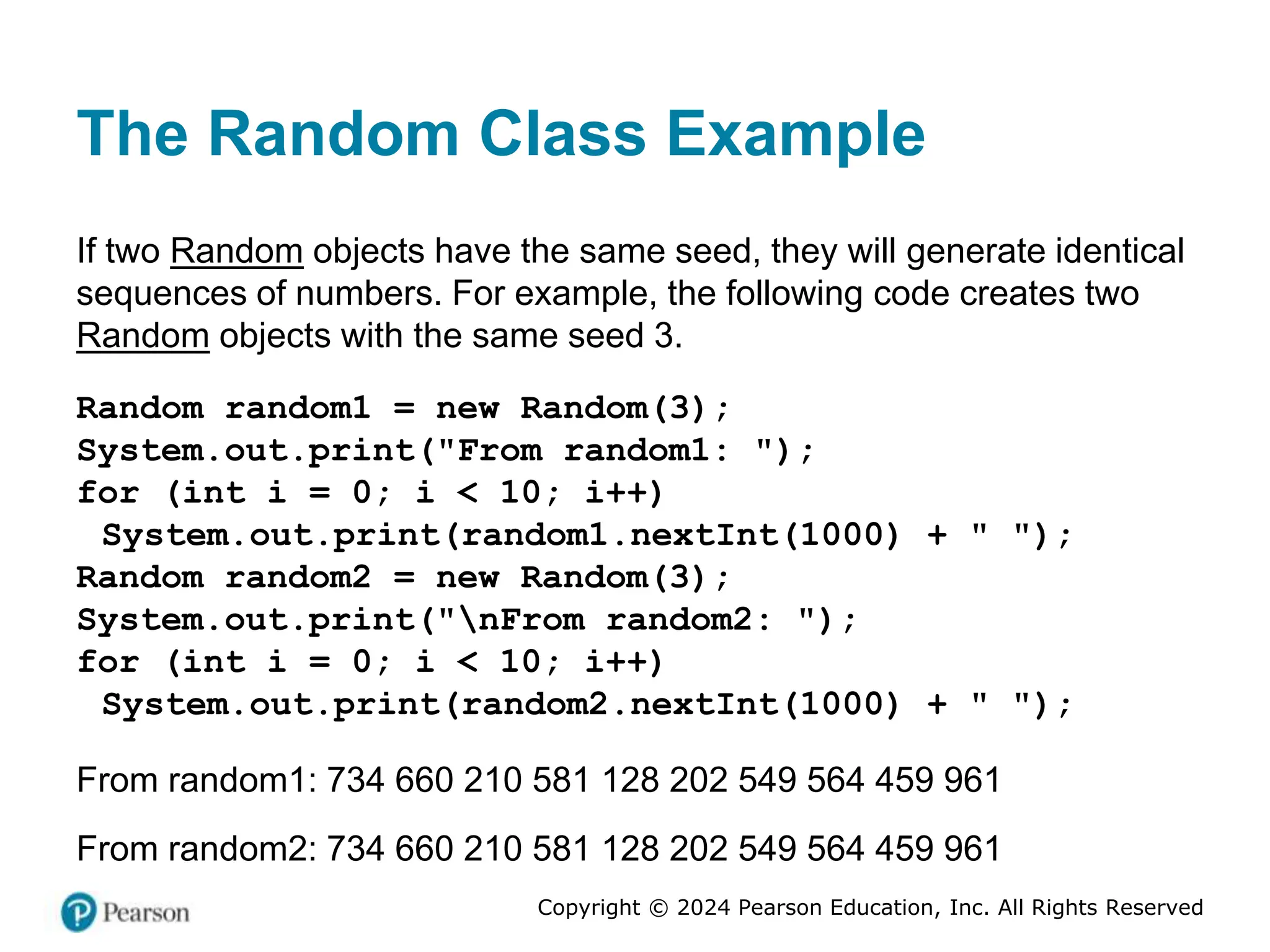 Copyright © 2024 Pearson Education, Inc. All Rights Reserved
The Random Class Example
If two Random objects have the same seed, they will generate identical
sequences of numbers. For example, the following code creates two
Random objects with the same seed 3.
Random random1 = new Random(3);
System.out.print("From random1: ");
for (int i = 0; i < 10; i++)
System.out.print(random1.nextInt(1000) + " ");
Random random2 = new Random(3);
System.out.print("nFrom random2: ");
for (int i = 0; i < 10; i++)
System.out.print(random2.nextInt(1000) + " ");
From random1: 734 660 210 581 128 202 549 564 459 961
From random2: 734 660 210 581 128 202 549 564 459 961
 