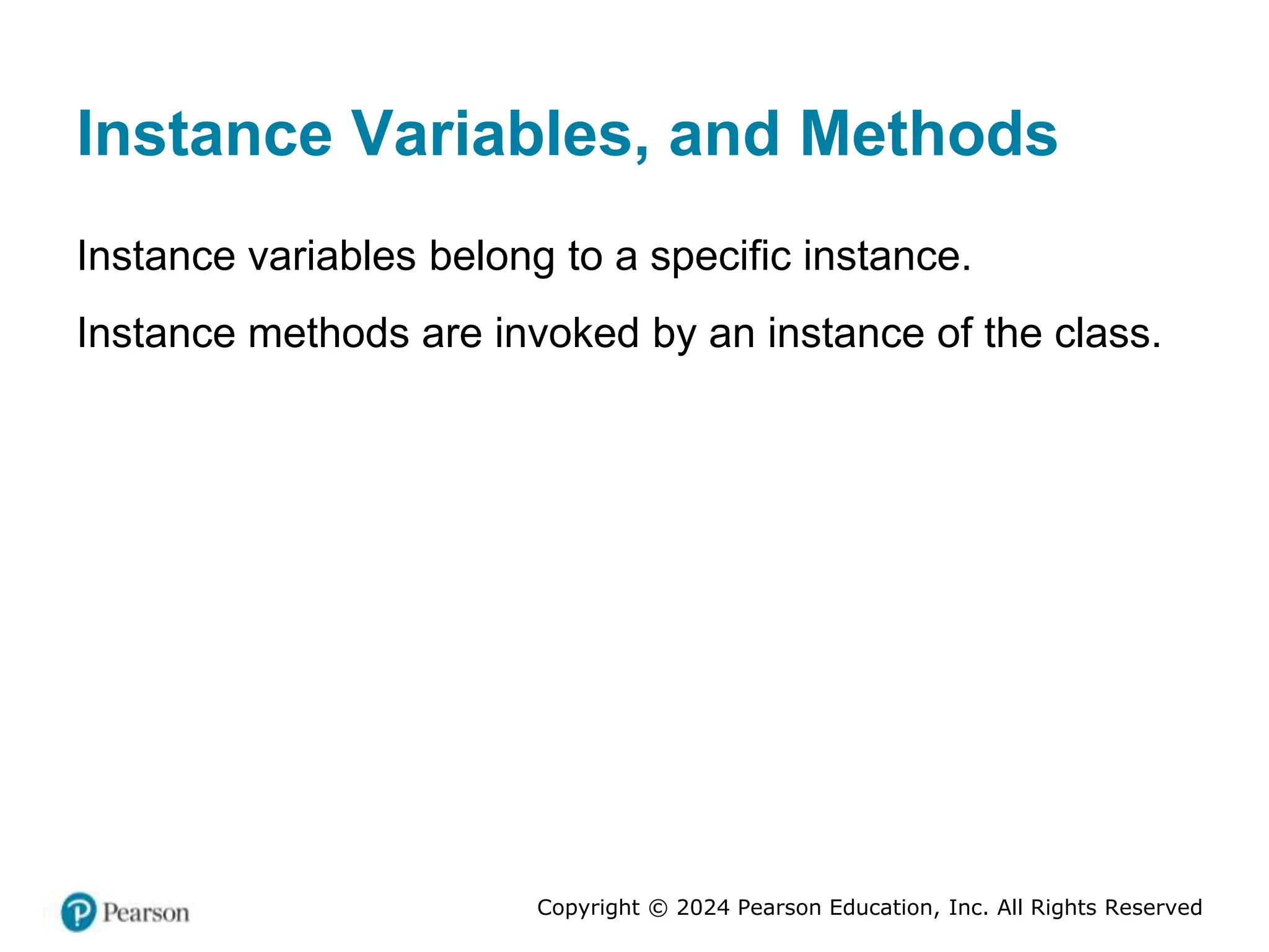 Copyright © 2024 Pearson Education, Inc. All Rights Reserved
Instance Variables, and Methods
Instance variables belong to a specific instance.
Instance methods are invoked by an instance of the class.
 