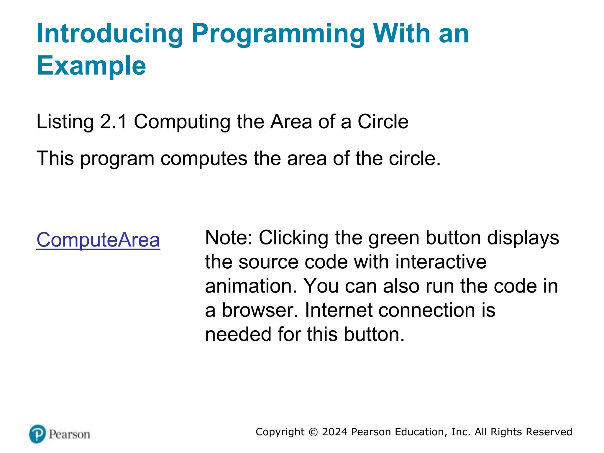 Copyright © 2024 Pearson Education, Inc. All Rights Reserved
Introducing Programming With an
Example
Listing 2.1 Computing the Area of a Circle
This program computes the area of the circle.
ComputeArea Note: Clicking the green button displays
the source code with interactive
animation. You can also run the code in
a browser. Internet connection is
needed for this button.
 