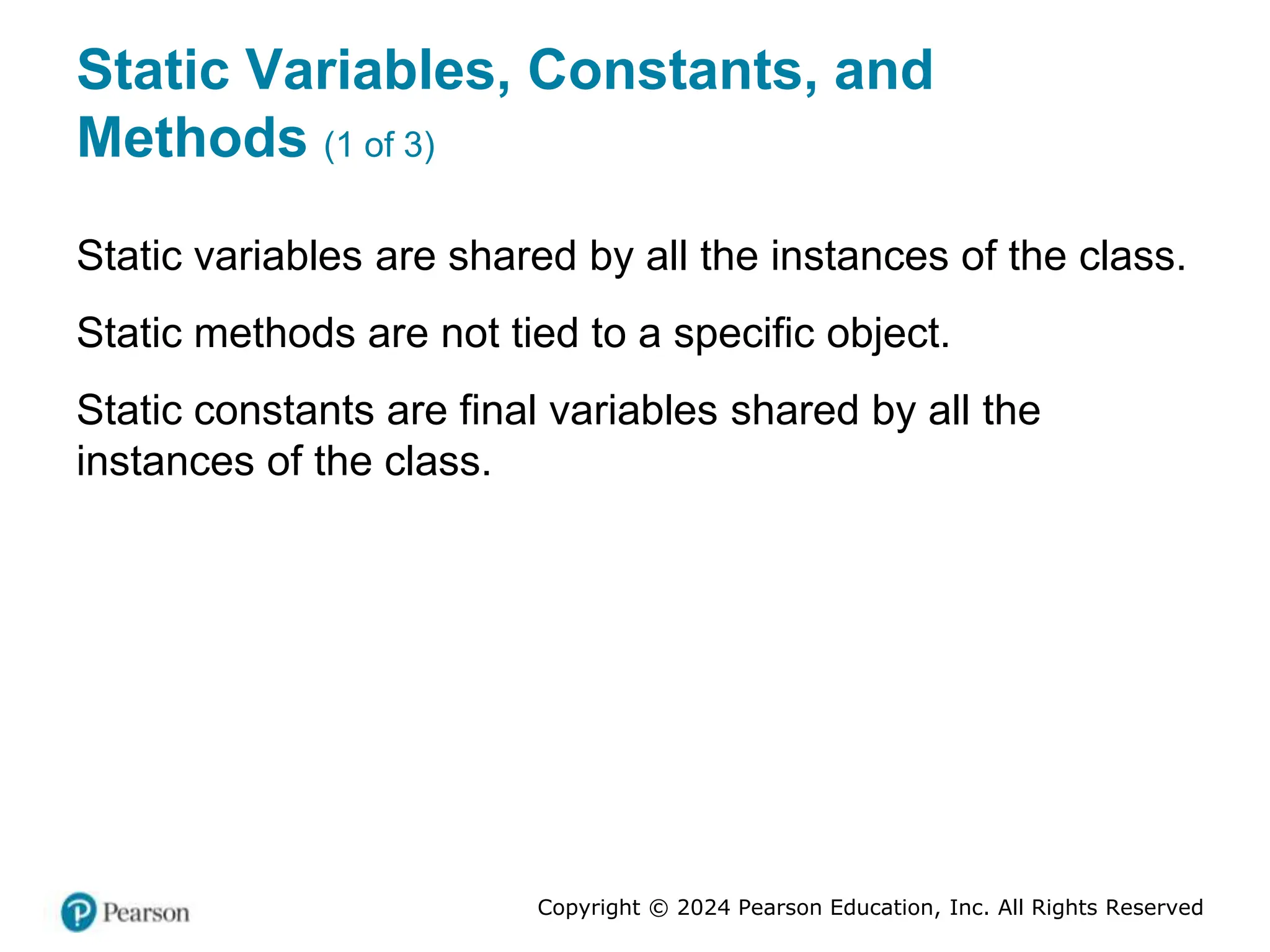Copyright © 2024 Pearson Education, Inc. All Rights Reserved
Static Variables, Constants, and
Methods (1 of 3)
Static variables are shared by all the instances of the class.
Static methods are not tied to a specific object.
Static constants are final variables shared by all the
instances of the class.
 