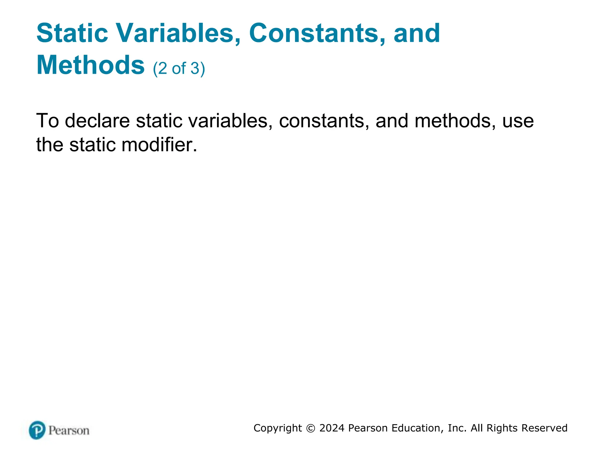 Copyright © 2024 Pearson Education, Inc. All Rights Reserved
Static Variables, Constants, and
Methods (2 of 3)
To declare static variables, constants, and methods, use
the static modifier.
 