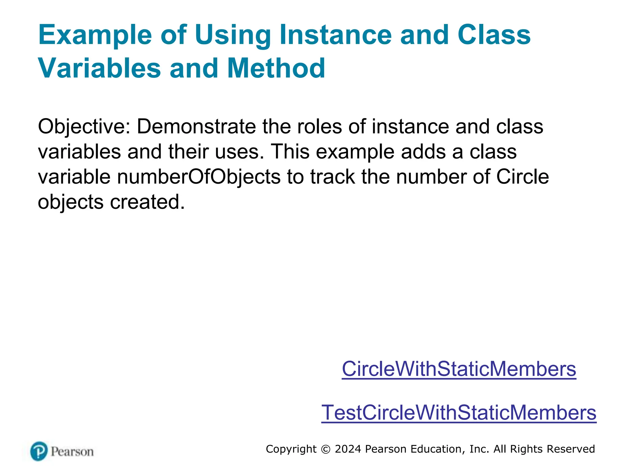 Copyright © 2024 Pearson Education, Inc. All Rights Reserved
Example of Using Instance and Class
Variables and Method
Objective: Demonstrate the roles of instance and class
variables and their uses. This example adds a class
variable numberOfObjects to track the number of Circle
objects created.
CircleWithStaticMembers
TestCircleWithStaticMembers
 