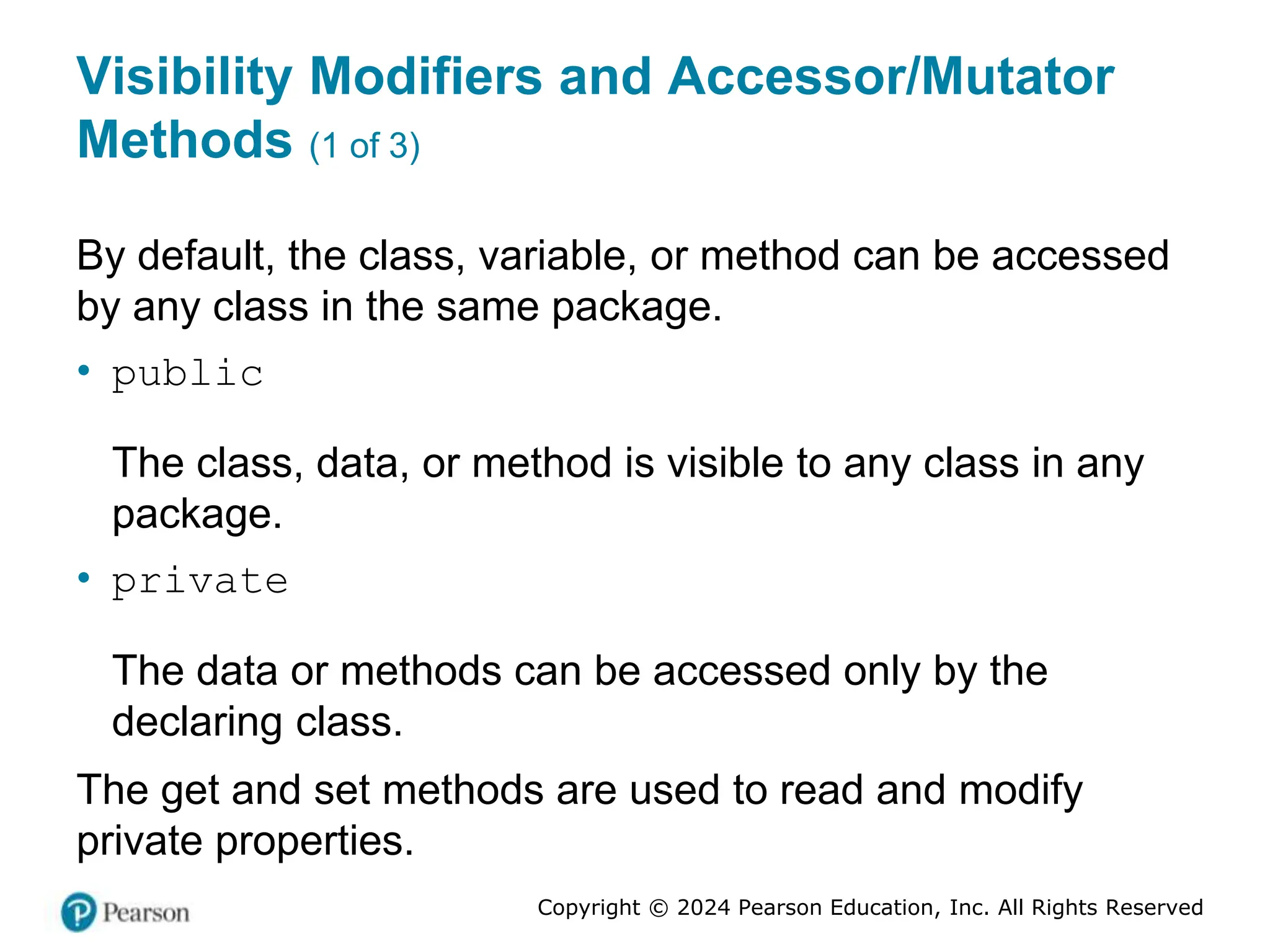 Copyright © 2024 Pearson Education, Inc. All Rights Reserved
Visibility Modifiers and Accessor/Mutator
Methods (1 of 3)
By default, the class, variable, or method can be accessed
by any class in the same package.
• public
The class, data, or method is visible to any class in any
package.
• private
The data or methods can be accessed only by the
declaring class.
The get and set methods are used to read and modify
private properties.
 