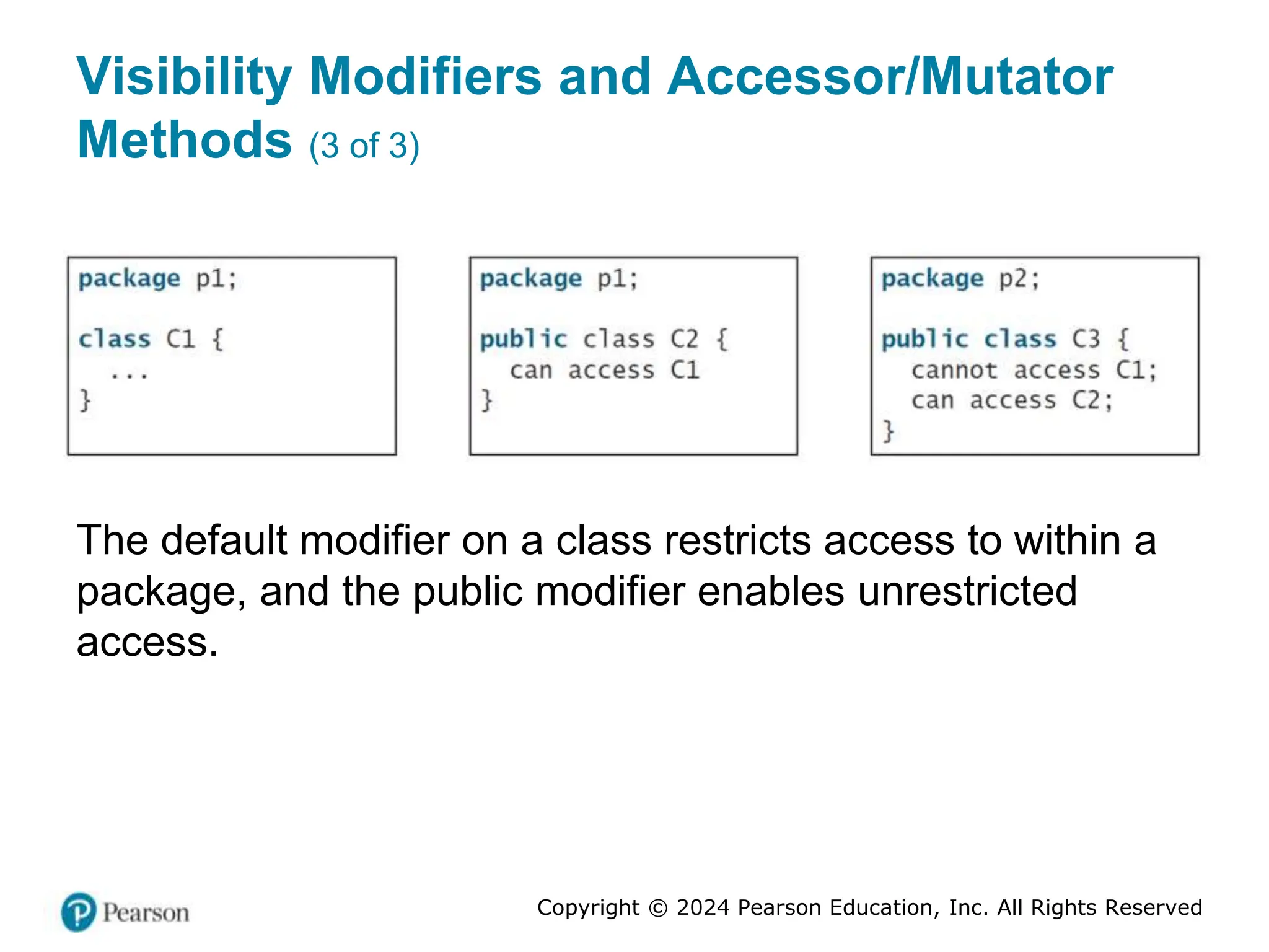 Copyright © 2024 Pearson Education, Inc. All Rights Reserved
Visibility Modifiers and Accessor/Mutator
Methods (3 of 3)
The default modifier on a class restricts access to within a
package, and the public modifier enables unrestricted
access.
 