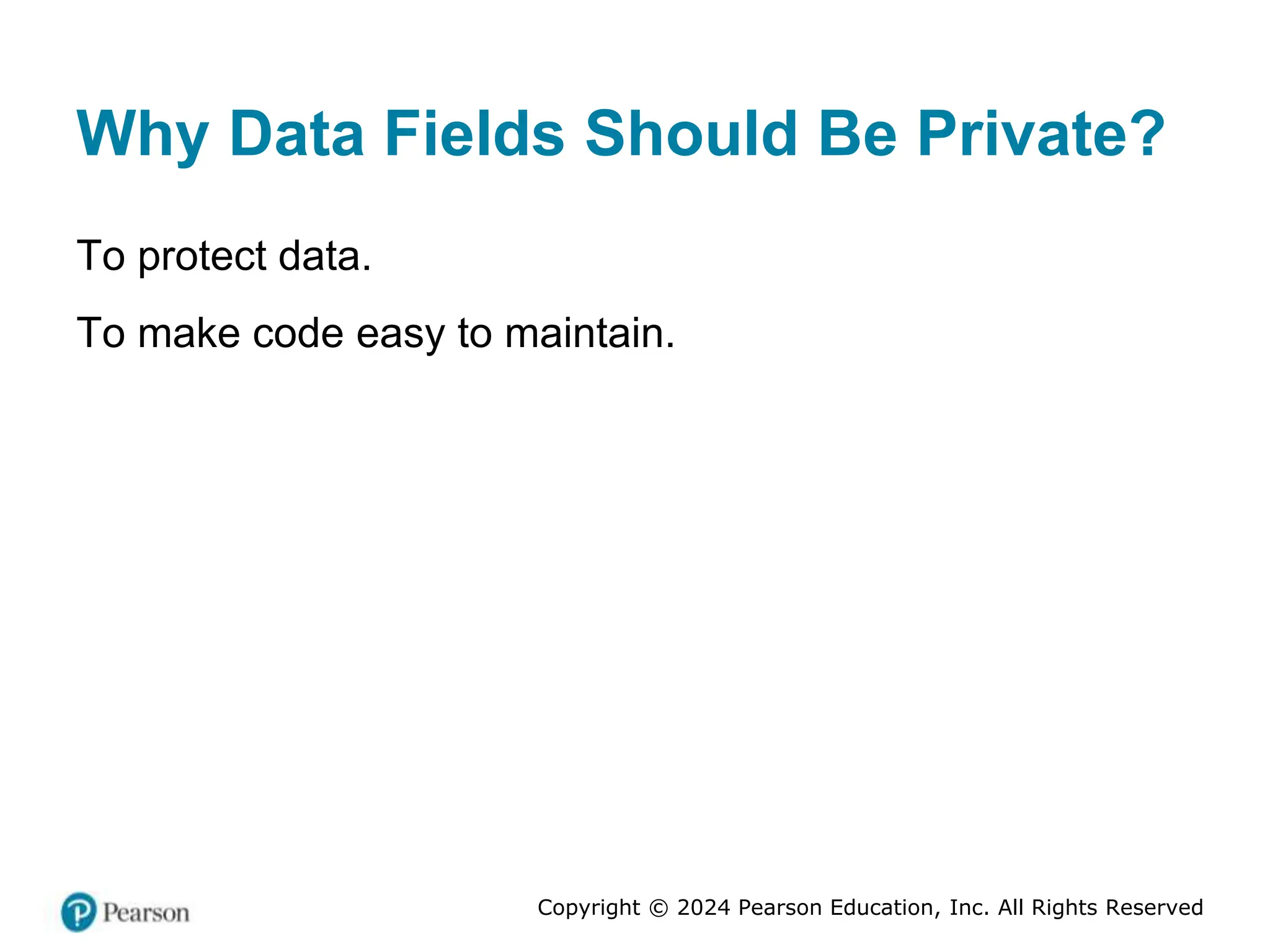 Copyright © 2024 Pearson Education, Inc. All Rights Reserved
Why Data Fields Should Be Private?
To protect data.
To make code easy to maintain.
 