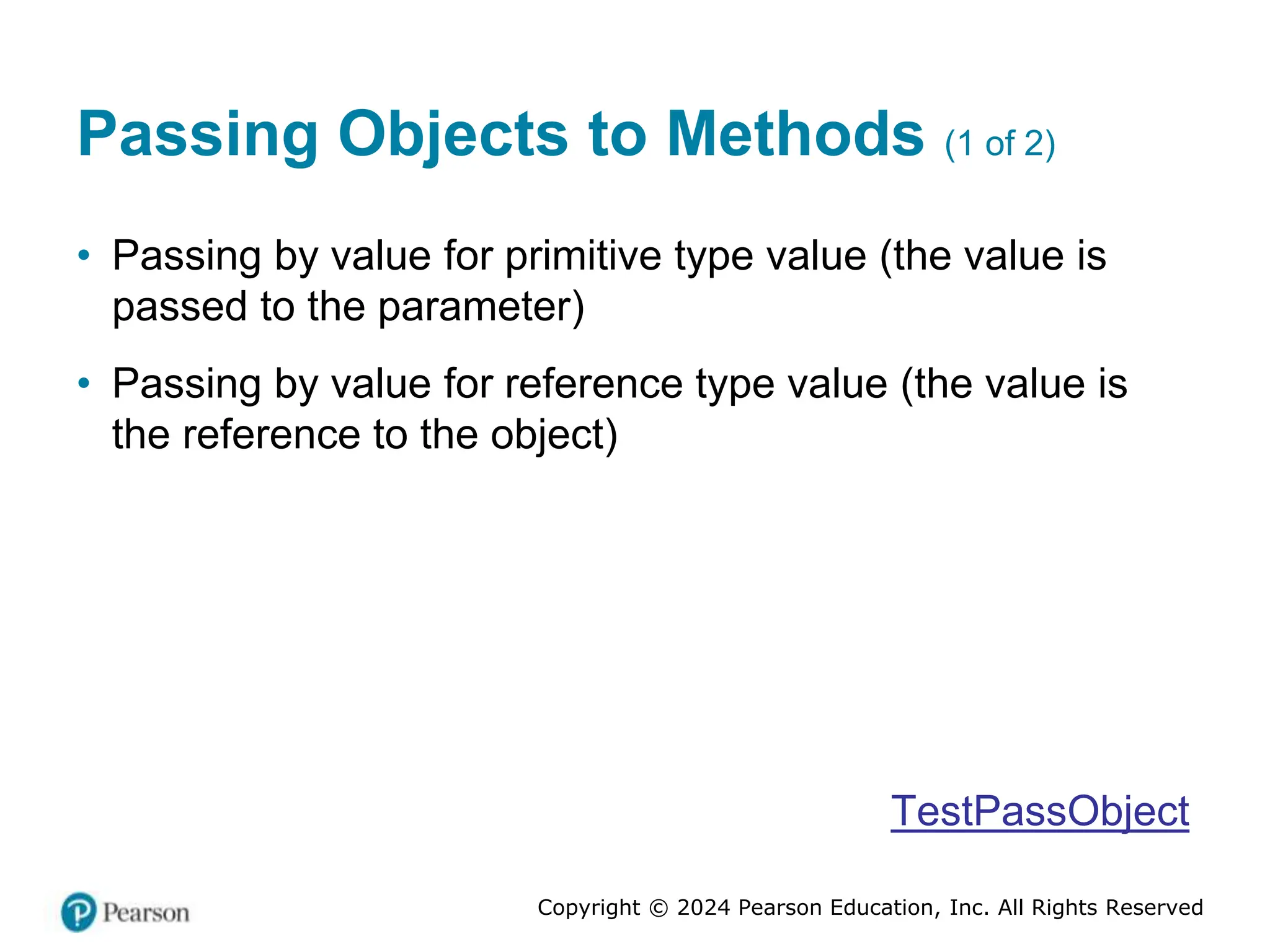 Copyright © 2024 Pearson Education, Inc. All Rights Reserved
Passing Objects to Methods (1 of 2)
• Passing by value for primitive type value (the value is
passed to the parameter)
• Passing by value for reference type value (the value is
the reference to the object)
TestPassObject
 