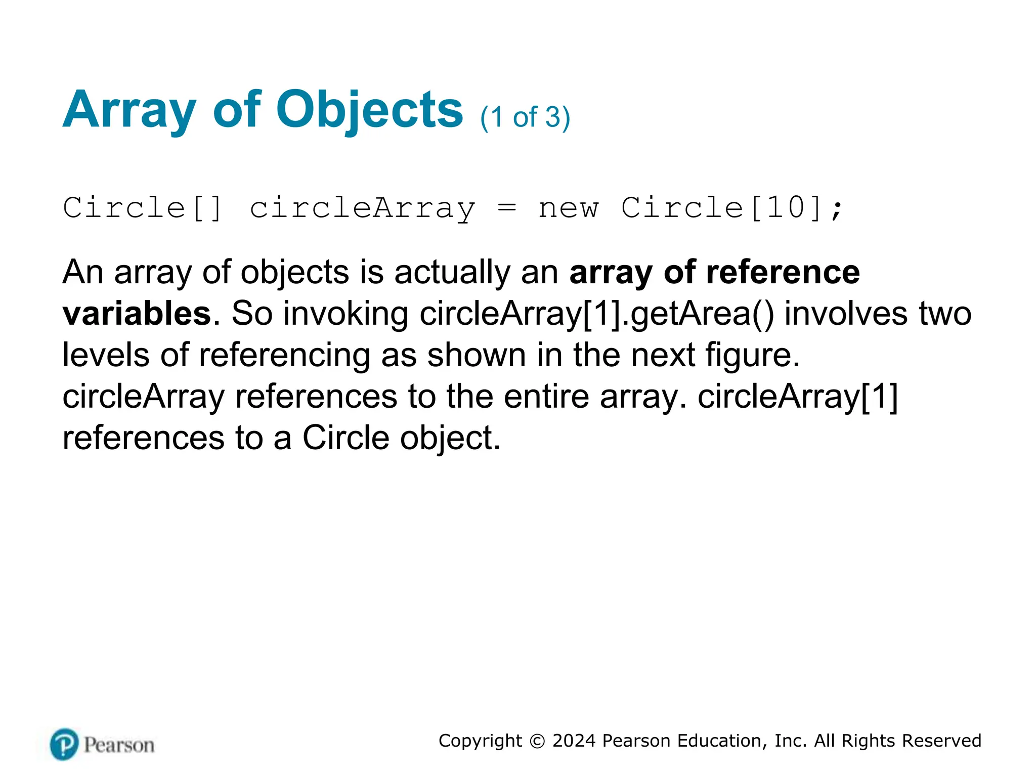 Copyright © 2024 Pearson Education, Inc. All Rights Reserved
Array of Objects (1 of 3)
Circle[] circleArray = new Circle[10];
An array of objects is actually an array of reference
variables. So invoking circleArray[1].getArea() involves two
levels of referencing as shown in the next figure.
circleArray references to the entire array. circleArray[1]
references to a Circle object.
 