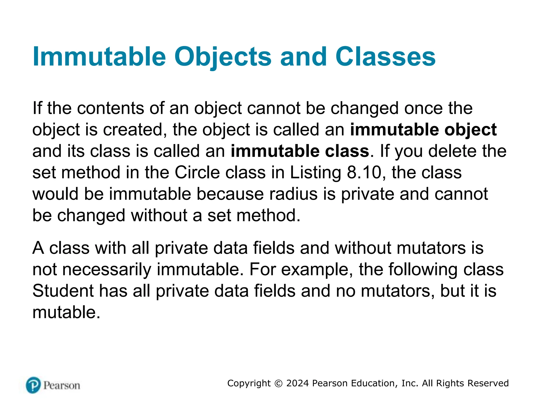 Copyright © 2024 Pearson Education, Inc. All Rights Reserved
Immutable Objects and Classes
If the contents of an object cannot be changed once the
object is created, the object is called an immutable object
and its class is called an immutable class. If you delete the
set method in the Circle class in Listing 8.10, the class
would be immutable because radius is private and cannot
be changed without a set method.
A class with all private data fields and without mutators is
not necessarily immutable. For example, the following class
Student has all private data fields and no mutators, but it is
mutable.
 