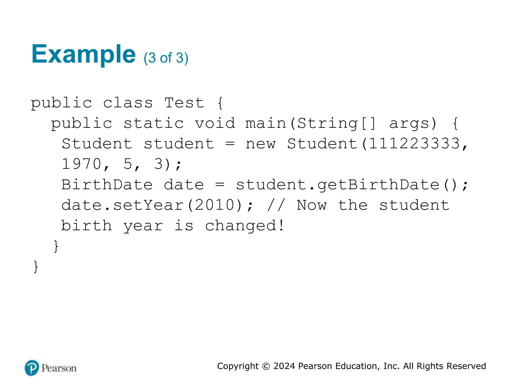 Copyright © 2024 Pearson Education, Inc. All Rights Reserved
Example (3 of 3)
public class Test {
public static void main(String[] args) {
Student student = new Student(111223333,
1970, 5, 3);
BirthDate date = student.getBirthDate();
date.setYear(2010); // Now the student
birth year is changed!
}
}
 