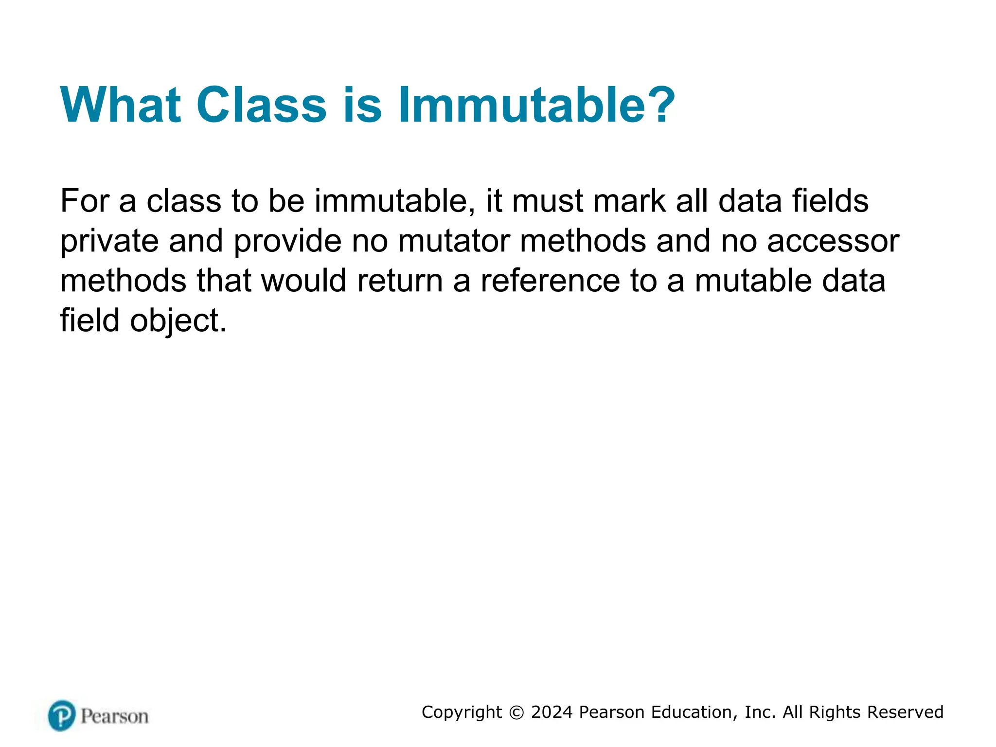 Copyright © 2024 Pearson Education, Inc. All Rights Reserved
What Class is Immutable?
For a class to be immutable, it must mark all data fields
private and provide no mutator methods and no accessor
methods that would return a reference to a mutable data
field object.
 