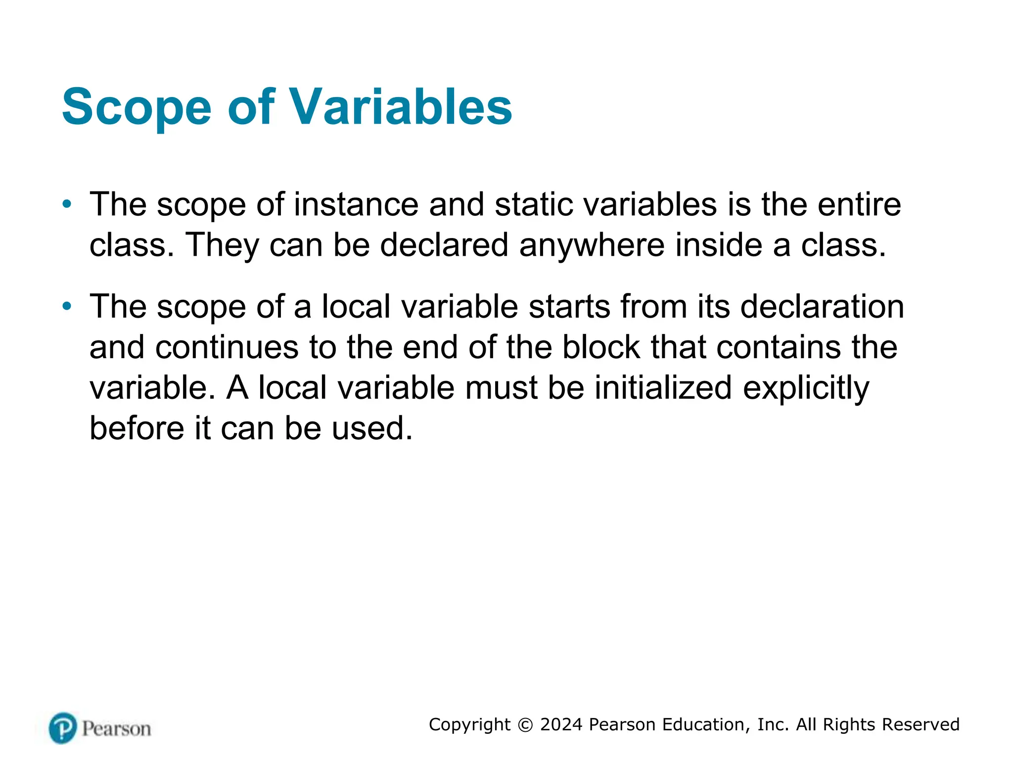 Copyright © 2024 Pearson Education, Inc. All Rights Reserved
Scope of Variables
• The scope of instance and static variables is the entire
class. They can be declared anywhere inside a class.
• The scope of a local variable starts from its declaration
and continues to the end of the block that contains the
variable. A local variable must be initialized explicitly
before it can be used.
 