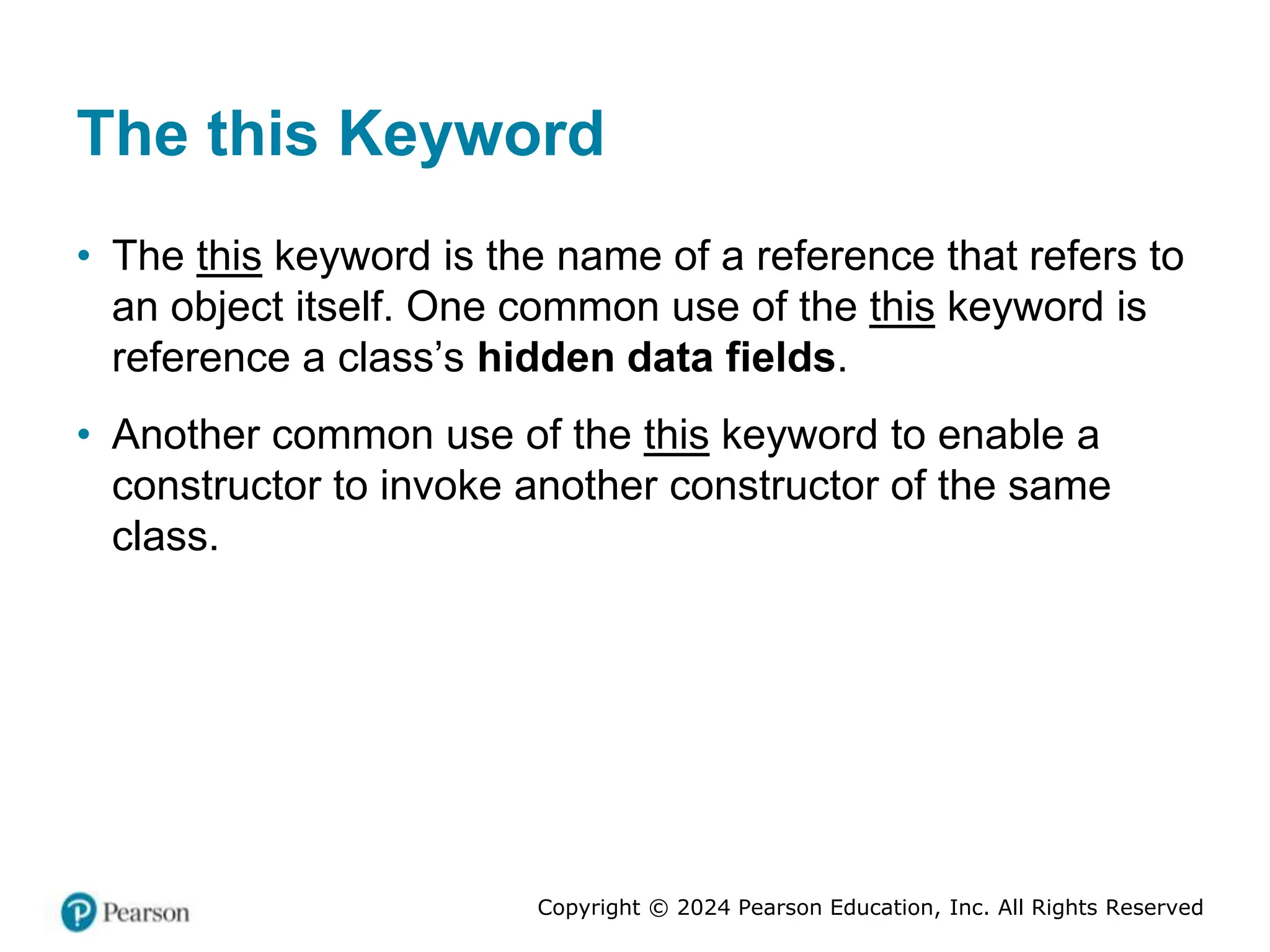 Copyright © 2024 Pearson Education, Inc. All Rights Reserved
The this Keyword
• The this keyword is the name of a reference that refers to
an object itself. One common use of the this keyword is
reference a class’s hidden data fields.
• Another common use of the this keyword to enable a
constructor to invoke another constructor of the same
class.
 