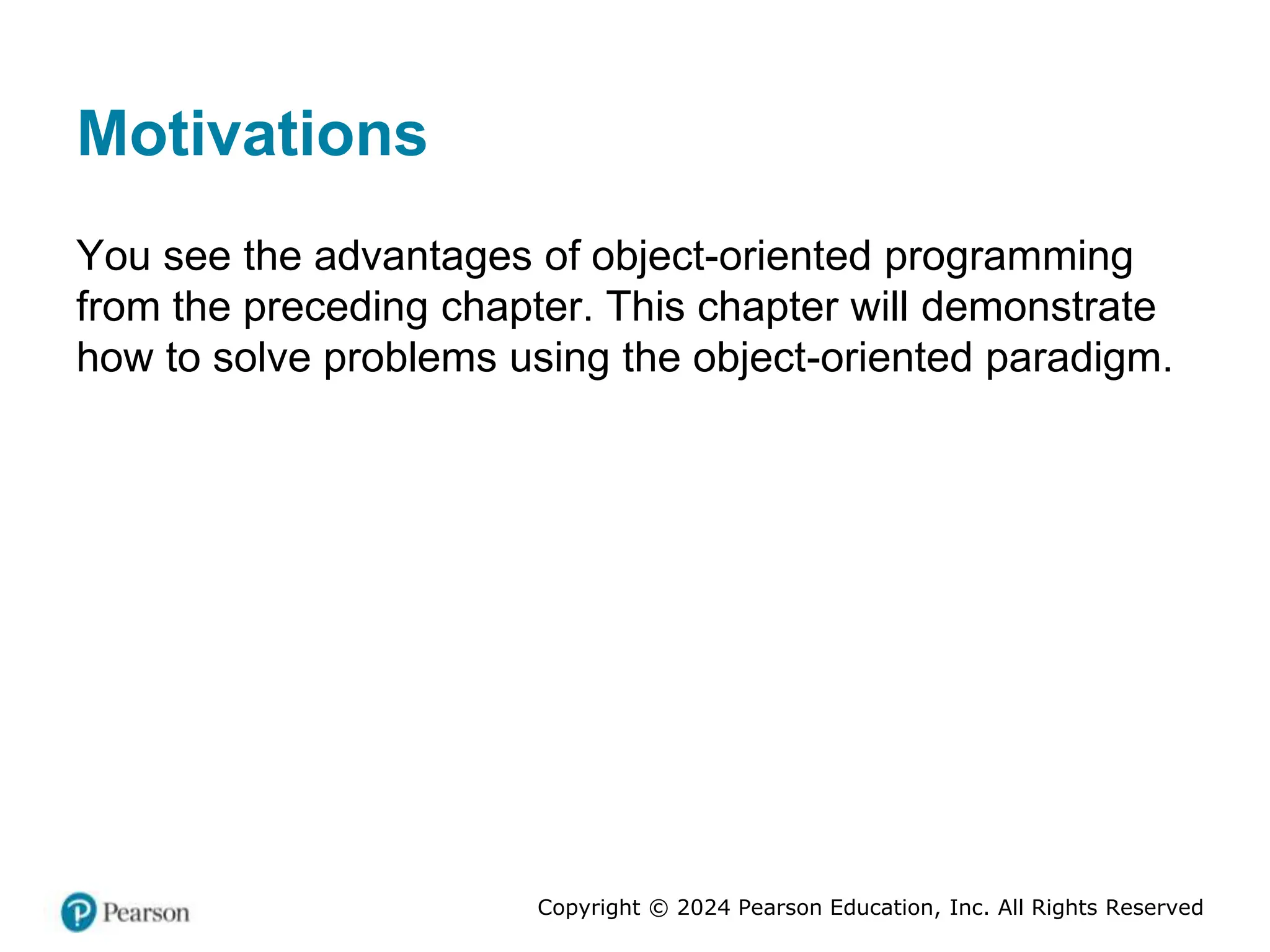 Copyright © 2024 Pearson Education, Inc. All Rights Reserved
Motivations
You see the advantages of object-oriented programming
from the preceding chapter. This chapter will demonstrate
how to solve problems using the object-oriented paradigm.
 