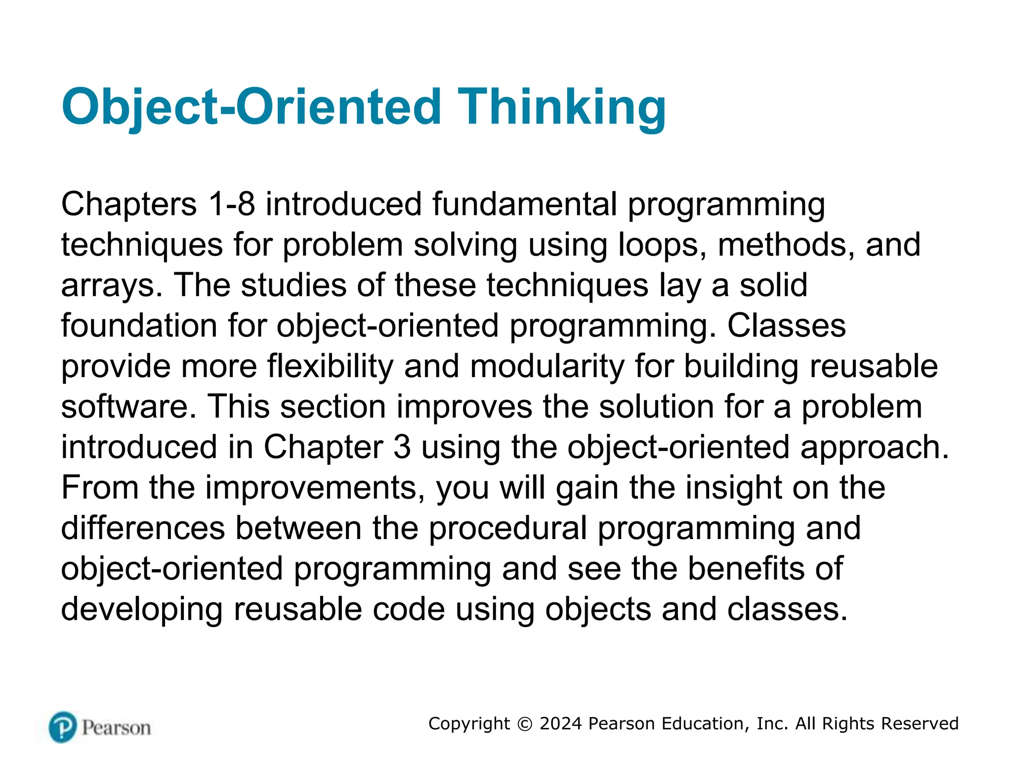 Copyright © 2024 Pearson Education, Inc. All Rights Reserved
Object-Oriented Thinking
Chapters 1-8 introduced fundamental programming
techniques for problem solving using loops, methods, and
arrays. The studies of these techniques lay a solid
foundation for object-oriented programming. Classes
provide more flexibility and modularity for building reusable
software. This section improves the solution for a problem
introduced in Chapter 3 using the object-oriented approach.
From the improvements, you will gain the insight on the
differences between the procedural programming and
object-oriented programming and see the benefits of
developing reusable code using objects and classes.
 