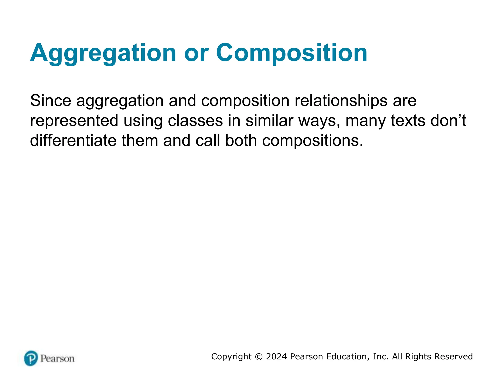 Copyright © 2024 Pearson Education, Inc. All Rights Reserved
Aggregation or Composition
Since aggregation and composition relationships are
represented using classes in similar ways, many texts don’t
differentiate them and call both compositions.
 