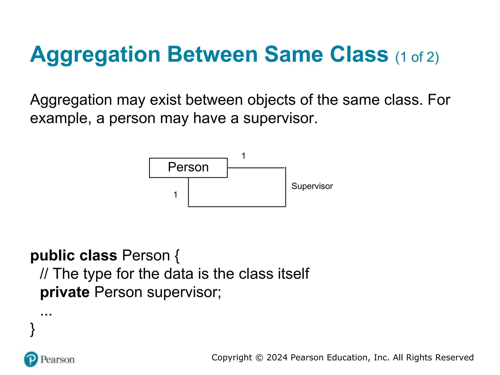 Copyright © 2024 Pearson Education, Inc. All Rights Reserved
Aggregation Between Same Class (1 of 2)
Aggregation may exist between objects of the same class. For
example, a person may have a supervisor.
Person
Supervisor
1
1
public class Person {
// The type for the data is the class itself
private Person supervisor;
...
}
 