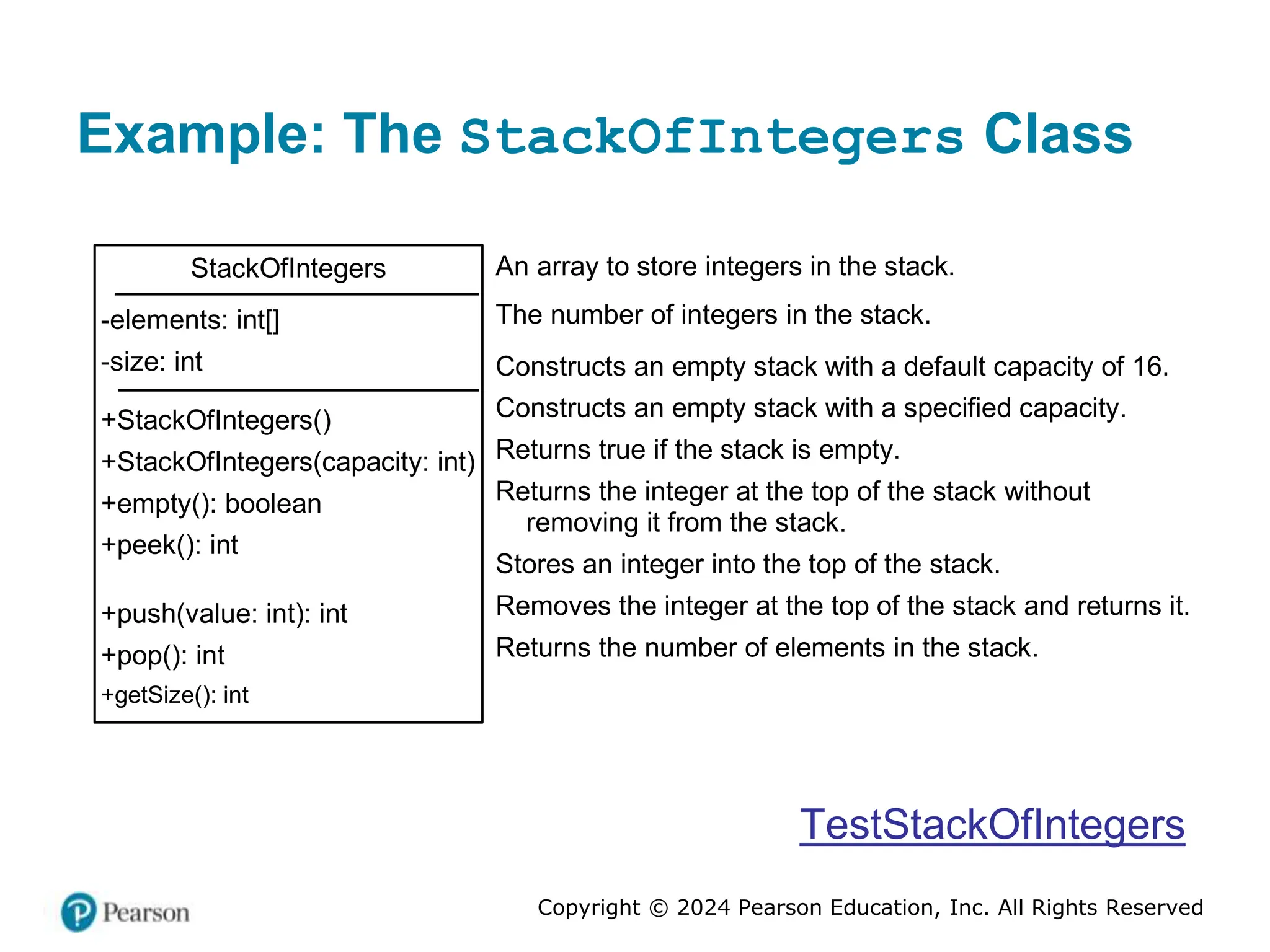Copyright © 2024 Pearson Education, Inc. All Rights Reserved
Example: The StackOfIntegers Class
StackOfIntegers
-elements: int[]
-size: int
+StackOfIntegers()
+StackOfIntegers(capacity: int)
+empty(): boolean
+peek(): int
+push(value: int): int
+pop(): int
+getSize(): int
An array to store integers in the stack.
The number of integers in the stack.
Constructs an empty stack with a default capacity of 16.
Constructs an empty stack with a specified capacity.
Returns true if the stack is empty.
Returns the integer at the top of the stack without
removing it from the stack.
Stores an integer into the top of the stack.
Removes the integer at the top of the stack and returns it.
Returns the number of elements in the stack.
TestStackOfIntegers
 