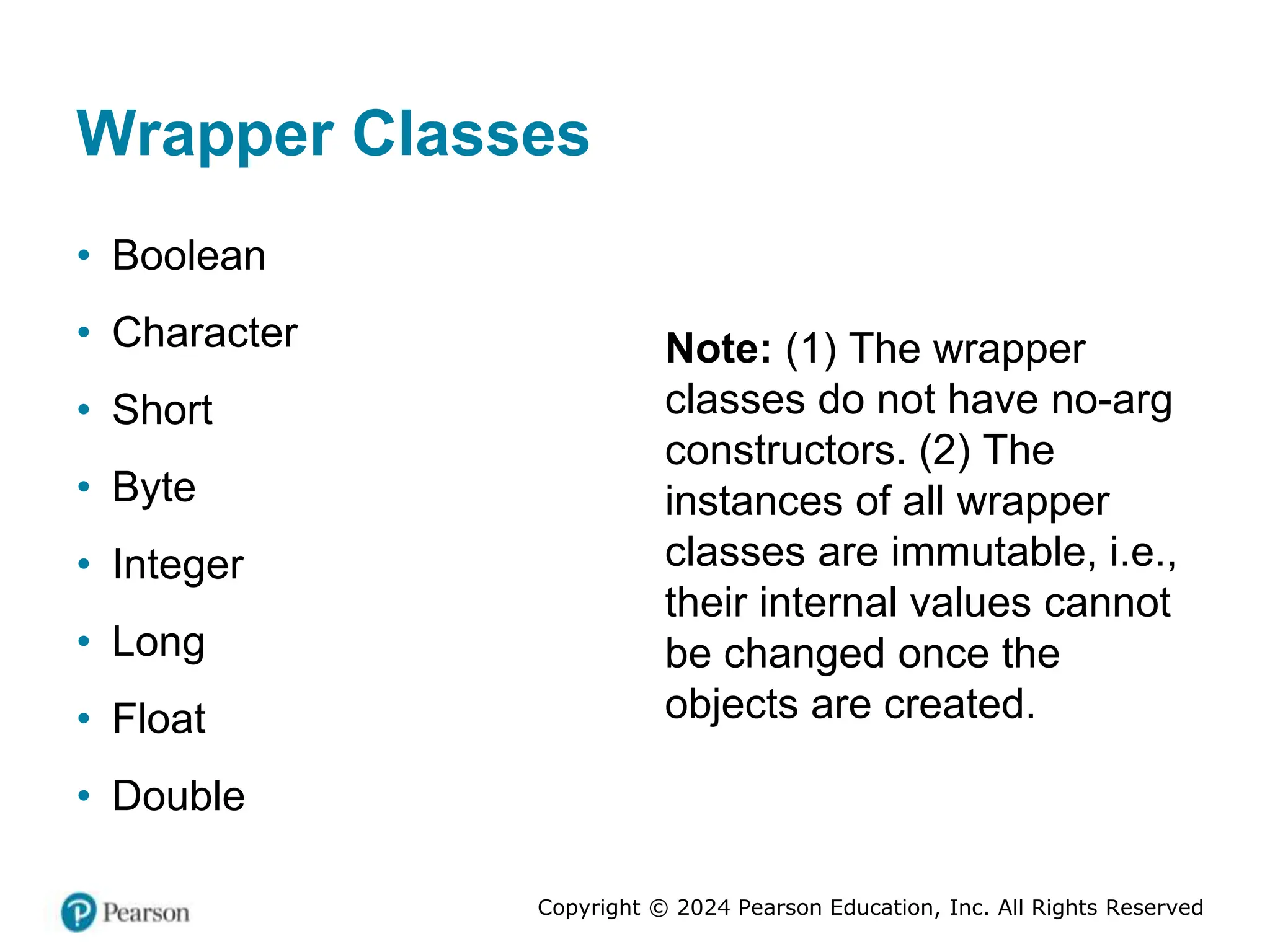Copyright © 2024 Pearson Education, Inc. All Rights Reserved
Wrapper Classes
• Boolean
• Character
• Short
• Byte
• Integer
• Long
• Float
• Double
Note: (1) The wrapper
classes do not have no-arg
constructors. (2) The
instances of all wrapper
classes are immutable, i.e.,
their internal values cannot
be changed once the
objects are created.
 