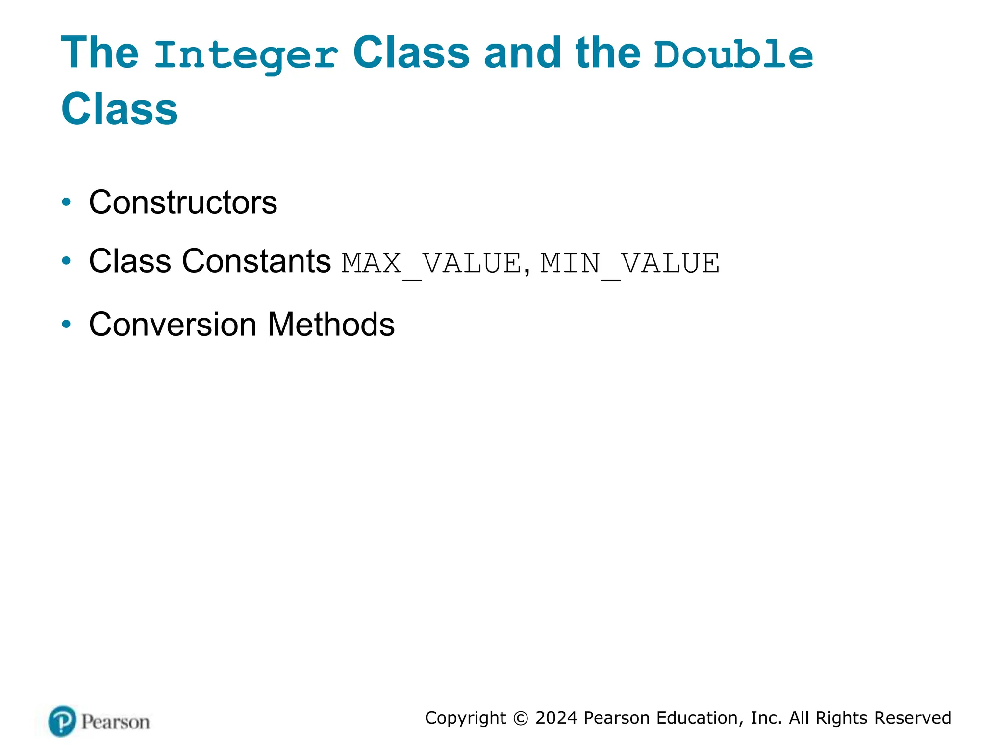 Copyright © 2024 Pearson Education, Inc. All Rights Reserved
The Integer Class and the Double
Class
• Constructors
• Class Constants MAX_VALUE, MIN_VALUE
• Conversion Methods
 