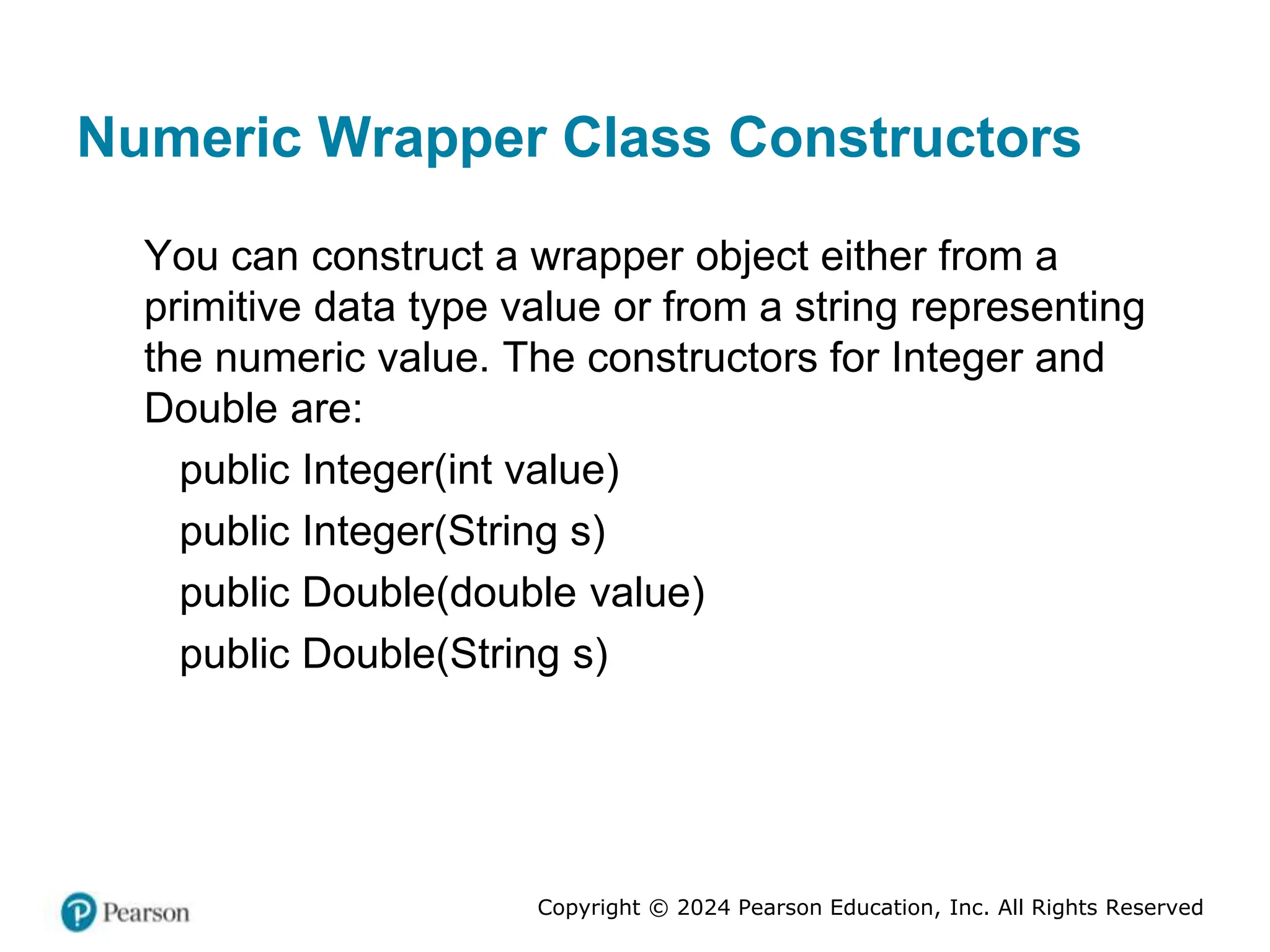 Copyright © 2024 Pearson Education, Inc. All Rights Reserved
Numeric Wrapper Class Constructors
You can construct a wrapper object either from a
primitive data type value or from a string representing
the numeric value. The constructors for Integer and
Double are:
public Integer(int value)
public Integer(String s)
public Double(double value)
public Double(String s)
 