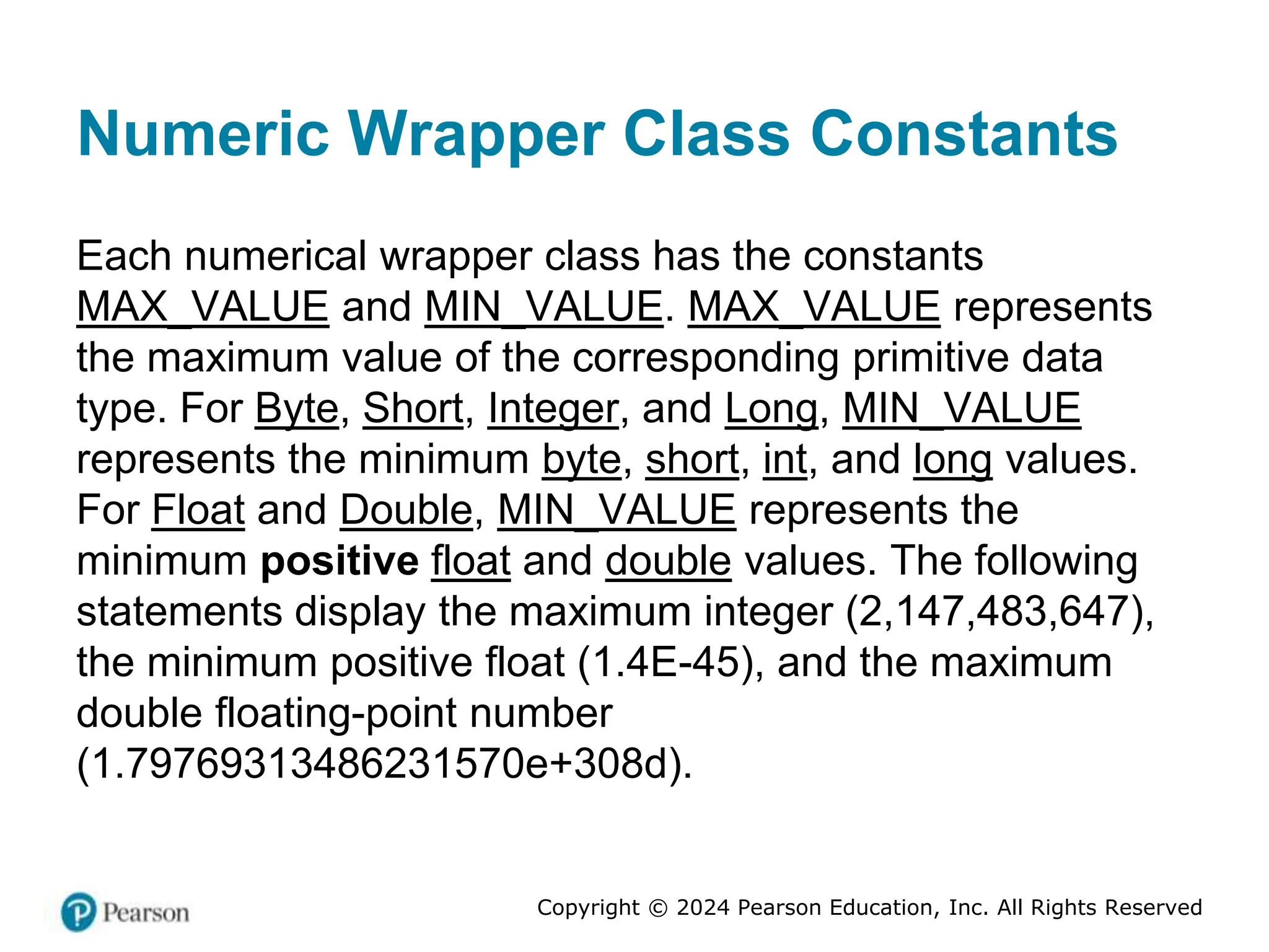 Copyright © 2024 Pearson Education, Inc. All Rights Reserved
Numeric Wrapper Class Constants
Each numerical wrapper class has the constants
MAX_VALUE and MIN_VALUE. MAX_VALUE represents
the maximum value of the corresponding primitive data
type. For Byte, Short, Integer, and Long, MIN_VALUE
represents the minimum byte, short, int, and long values.
For Float and Double, MIN_VALUE represents the
minimum positive float and double values. The following
statements display the maximum integer (2,147,483,647),
the minimum positive float (1.4E-45), and the maximum
double floating-point number
(1.79769313486231570e+308d).
 