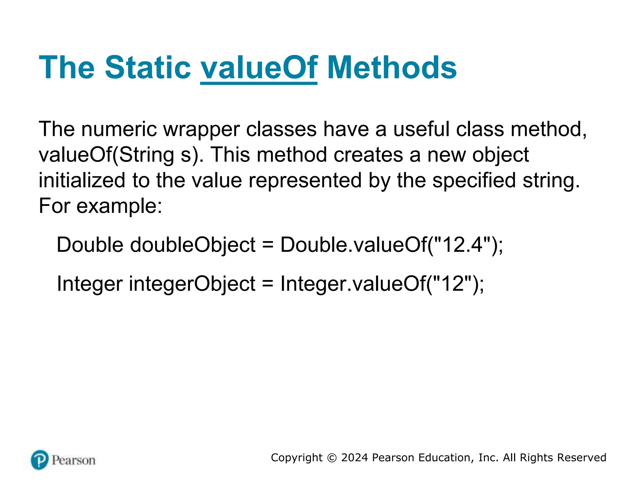 Copyright © 2024 Pearson Education, Inc. All Rights Reserved
The Static valueOf Methods
The numeric wrapper classes have a useful class method,
valueOf(String s). This method creates a new object
initialized to the value represented by the specified string.
For example:
Double doubleObject = Double.valueOf("12.4");
Integer integerObject = Integer.valueOf("12");
 