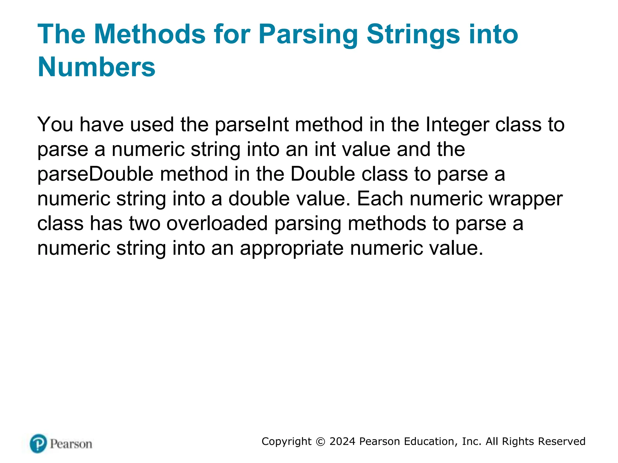 Copyright © 2024 Pearson Education, Inc. All Rights Reserved
The Methods for Parsing Strings into
Numbers
You have used the parseInt method in the Integer class to
parse a numeric string into an int value and the
parseDouble method in the Double class to parse a
numeric string into a double value. Each numeric wrapper
class has two overloaded parsing methods to parse a
numeric string into an appropriate numeric value.
 