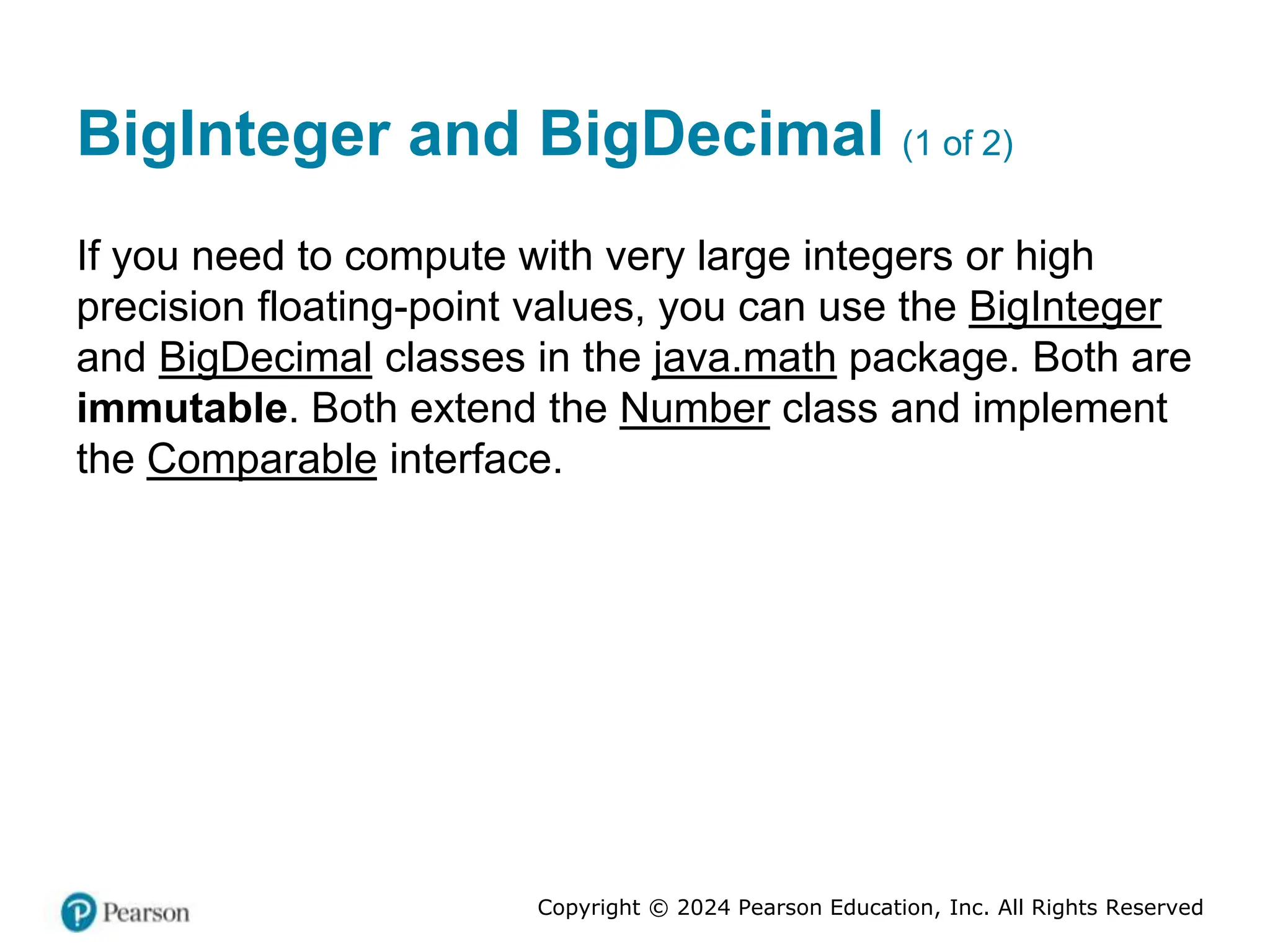 Copyright © 2024 Pearson Education, Inc. All Rights Reserved
BigInteger and BigDecimal (1 of 2)
If you need to compute with very large integers or high
precision floating-point values, you can use the BigInteger
and BigDecimal classes in the java.math package. Both are
immutable. Both extend the Number class and implement
the Comparable interface.
 