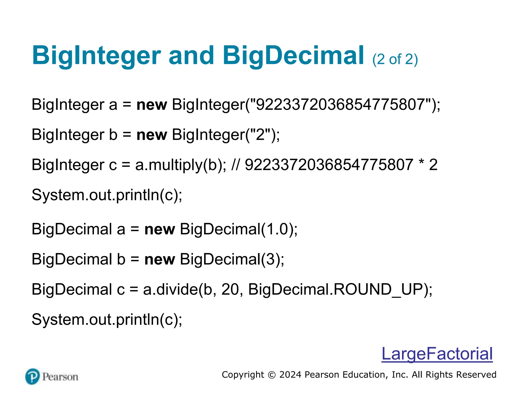 Copyright © 2024 Pearson Education, Inc. All Rights Reserved
BigInteger and BigDecimal (2 of 2)
BigInteger a = new BigInteger("9223372036854775807");
BigInteger b = new BigInteger("2");
BigInteger c = a.multiply(b); // 9223372036854775807 * 2
System.out.println(c);
BigDecimal a = new BigDecimal(1.0);
BigDecimal b = new BigDecimal(3);
BigDecimal c = a.divide(b, 20, BigDecimal.ROUND_UP);
System.out.println(c);
LargeFactorial
 