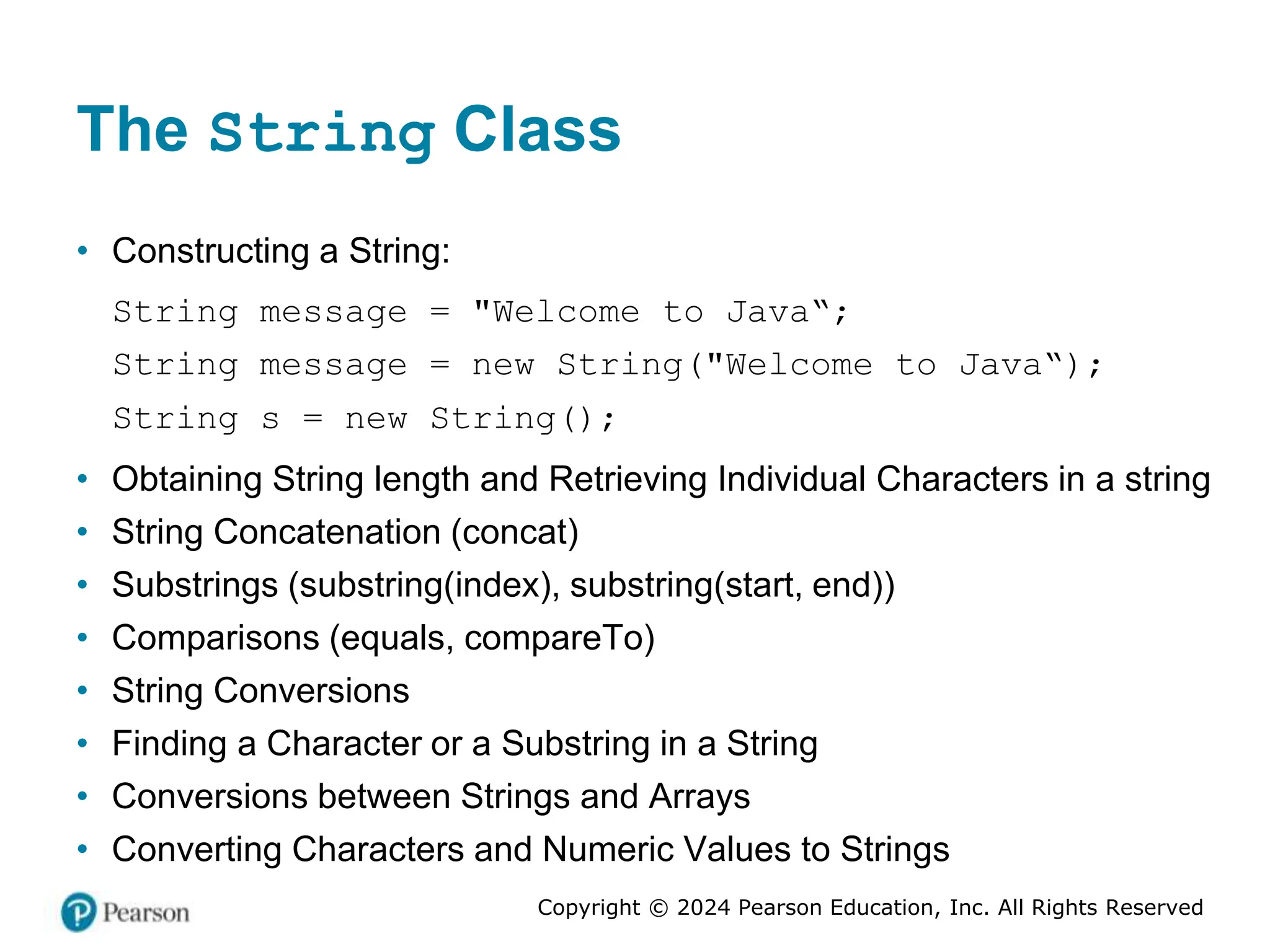 Copyright © 2024 Pearson Education, Inc. All Rights Reserved
The String Class
• Constructing a String:
String message = "Welcome to Java“;
String message = new String("Welcome to Java“);
String s = new String();
• Obtaining String length and Retrieving Individual Characters in a string
• String Concatenation (concat)
• Substrings (substring(index), substring(start, end))
• Comparisons (equals, compareTo)
• String Conversions
• Finding a Character or a Substring in a String
• Conversions between Strings and Arrays
• Converting Characters and Numeric Values to Strings
 