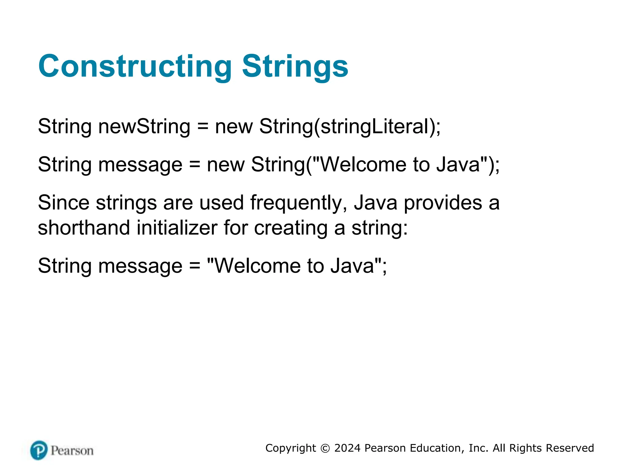 Copyright © 2024 Pearson Education, Inc. All Rights Reserved
Constructing Strings
String newString = new String(stringLiteral);
String message = new String("Welcome to Java");
Since strings are used frequently, Java provides a
shorthand initializer for creating a string:
String message = "Welcome to Java";
 