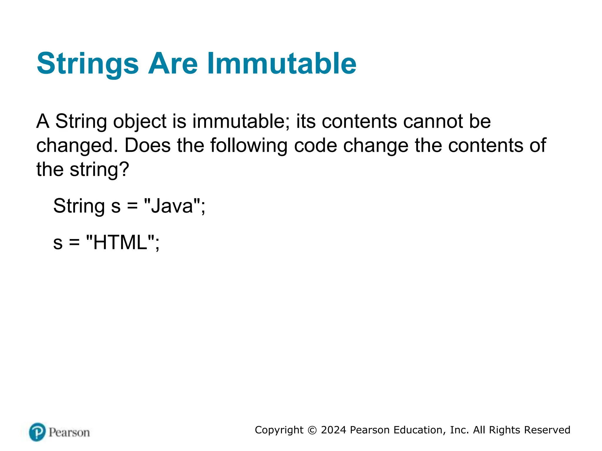 Copyright © 2024 Pearson Education, Inc. All Rights Reserved
Strings Are Immutable
A String object is immutable; its contents cannot be
changed. Does the following code change the contents of
the string?
String s = "Java";
s = "HTML";
 