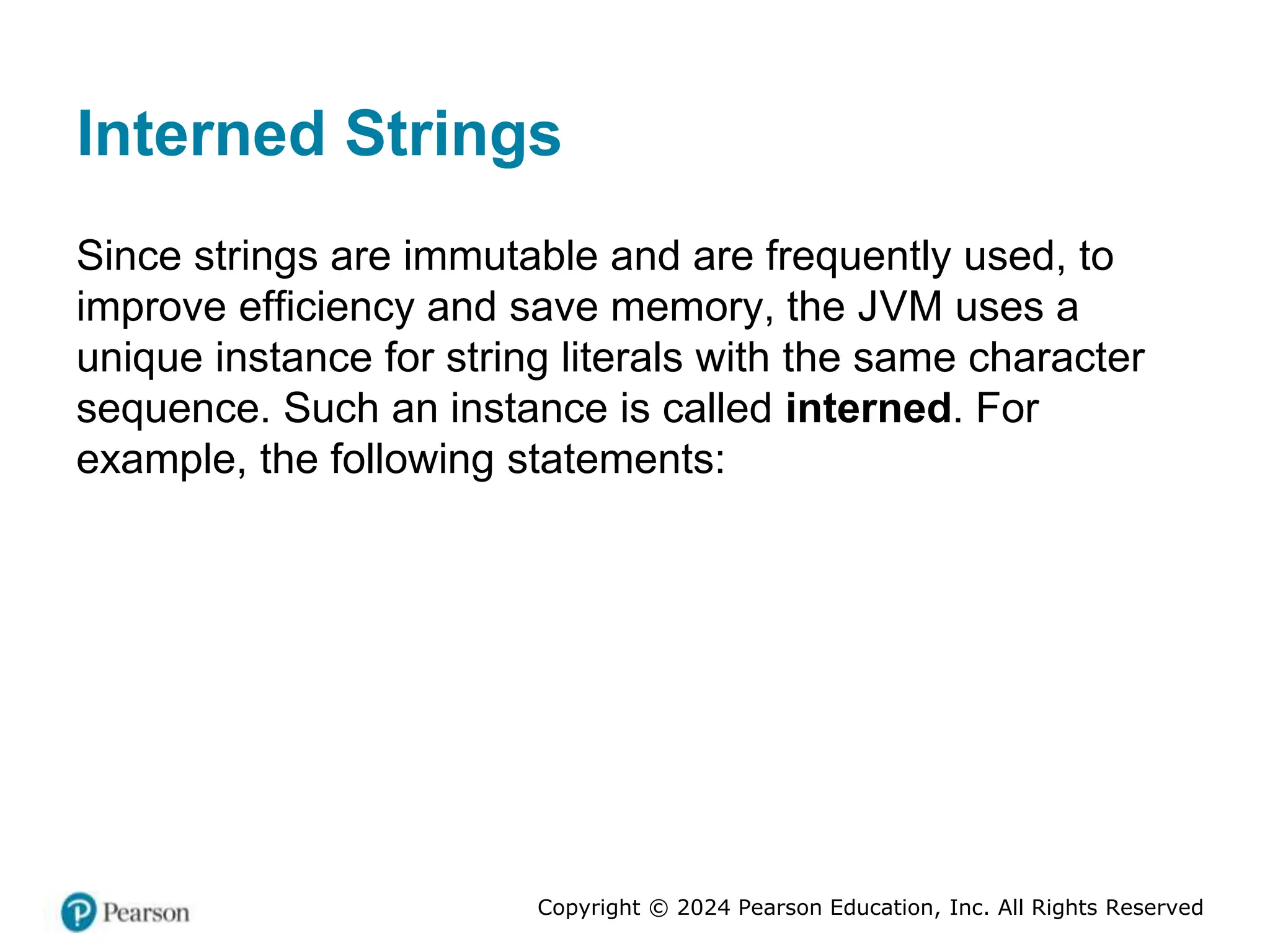 Copyright © 2024 Pearson Education, Inc. All Rights Reserved
Interned Strings
Since strings are immutable and are frequently used, to
improve efficiency and save memory, the JVM uses a
unique instance for string literals with the same character
sequence. Such an instance is called interned. For
example, the following statements:
 