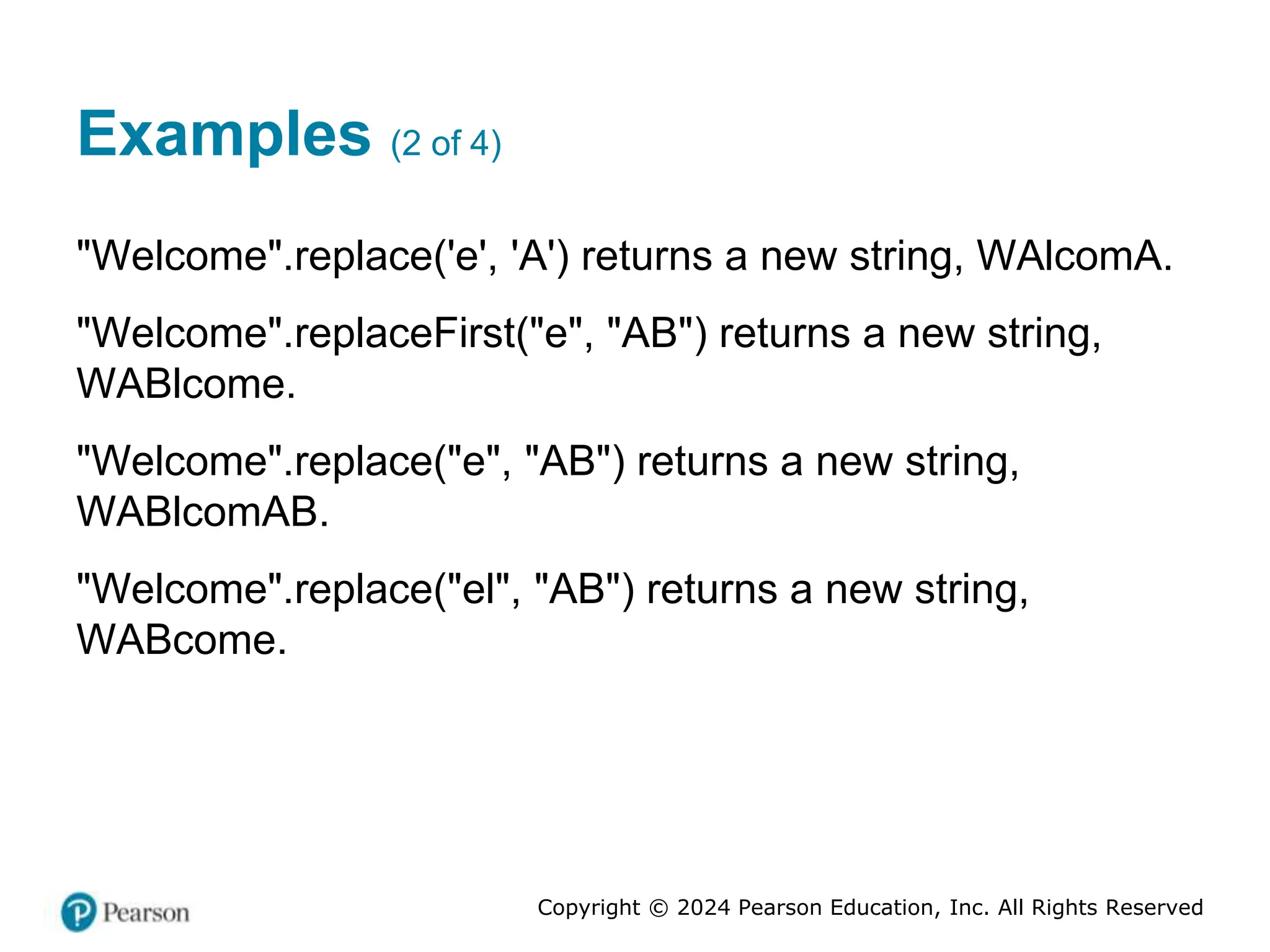 Copyright © 2024 Pearson Education, Inc. All Rights Reserved
Examples (2 of 4)
"Welcome".replace('e', 'A') returns a new string, WAlcomA.
"Welcome".replaceFirst("e", "AB") returns a new string,
WABlcome.
"Welcome".replace("e", "AB") returns a new string,
WABlcomAB.
"Welcome".replace("el", "AB") returns a new string,
WABcome.
 