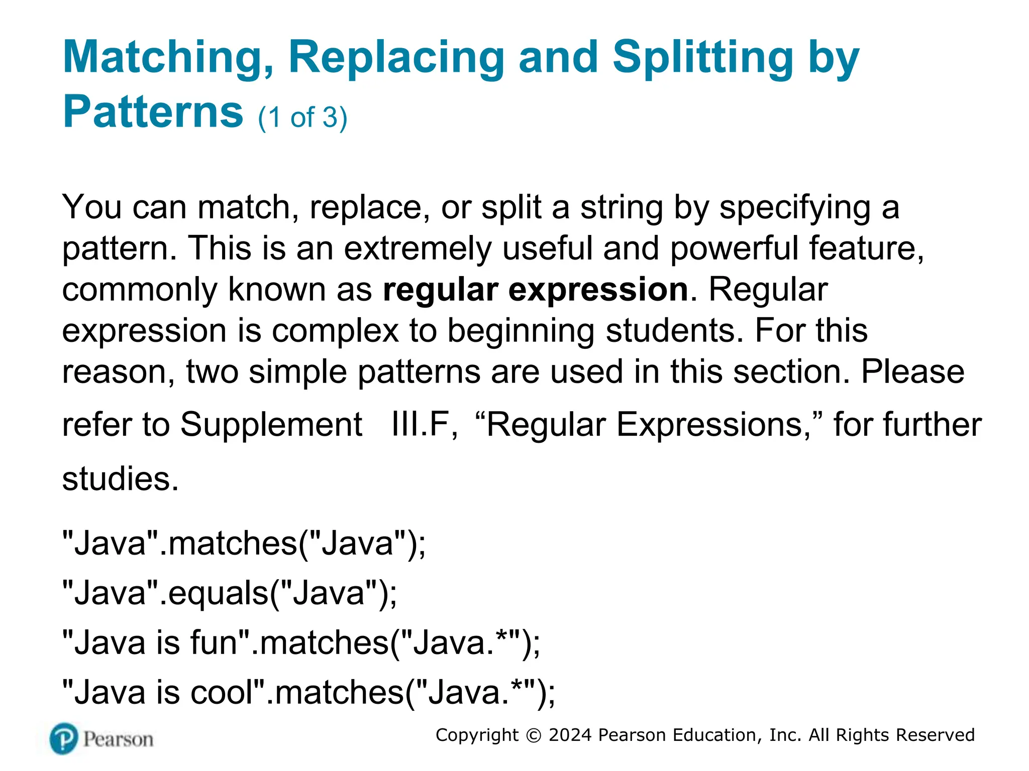 Copyright © 2024 Pearson Education, Inc. All Rights Reserved
Matching, Replacing and Splitting by
Patterns (1 of 3)
You can match, replace, or split a string by specifying a
pattern. This is an extremely useful and powerful feature,
commonly known as regular expression. Regular
expression is complex to beginning students. For this
reason, two simple patterns are used in this section. Please
refer to Supplement III.F, “Regular Expressions,” for further
studies.
"Java".matches("Java");
"Java".equals("Java");
"Java is fun".matches("Java.*");
"Java is cool".matches("Java.*");
 