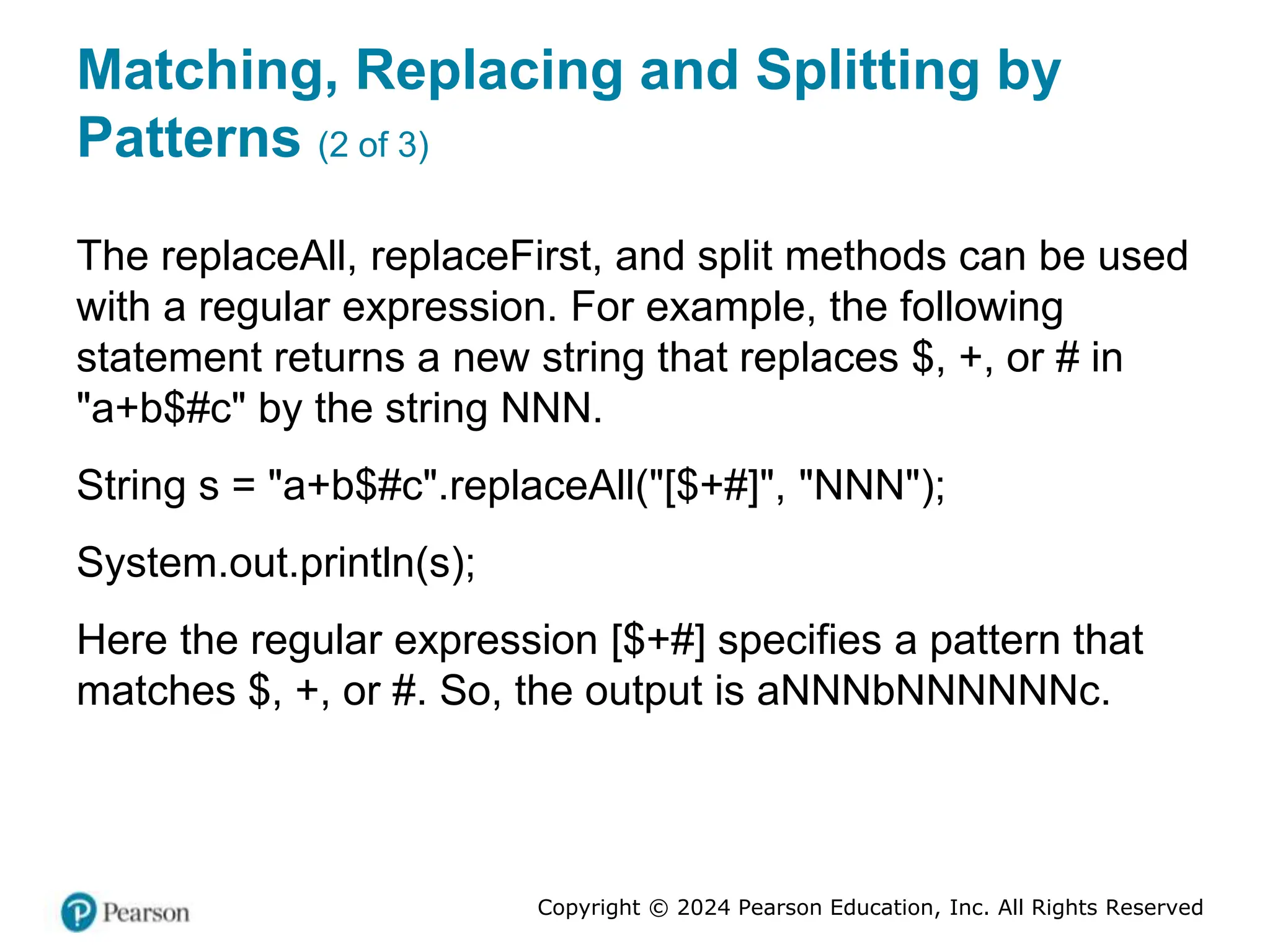 Copyright © 2024 Pearson Education, Inc. All Rights Reserved
Matching, Replacing and Splitting by
Patterns (2 of 3)
The replaceAll, replaceFirst, and split methods can be used
with a regular expression. For example, the following
statement returns a new string that replaces $, +, or # in
"a+b$#c" by the string NNN.
String s = "a+b$#c".replaceAll("[$+#]", "NNN");
System.out.println(s);
Here the regular expression [$+#] specifies a pattern that
matches $, +, or #. So, the output is aNNNbNNNNNNc.
 