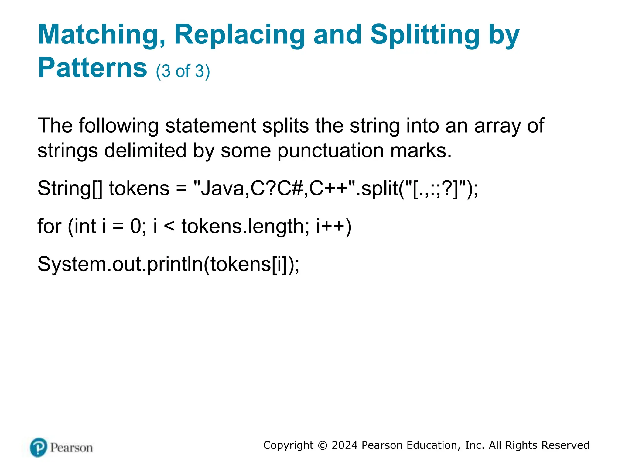 Copyright © 2024 Pearson Education, Inc. All Rights Reserved
Matching, Replacing and Splitting by
Patterns (3 of 3)
The following statement splits the string into an array of
strings delimited by some punctuation marks.
String[] tokens = "Java,C?C#,C++".split("[.,:;?]");
for (int i = 0; i < tokens.length; i++)
System.out.println(tokens[i]);
 
