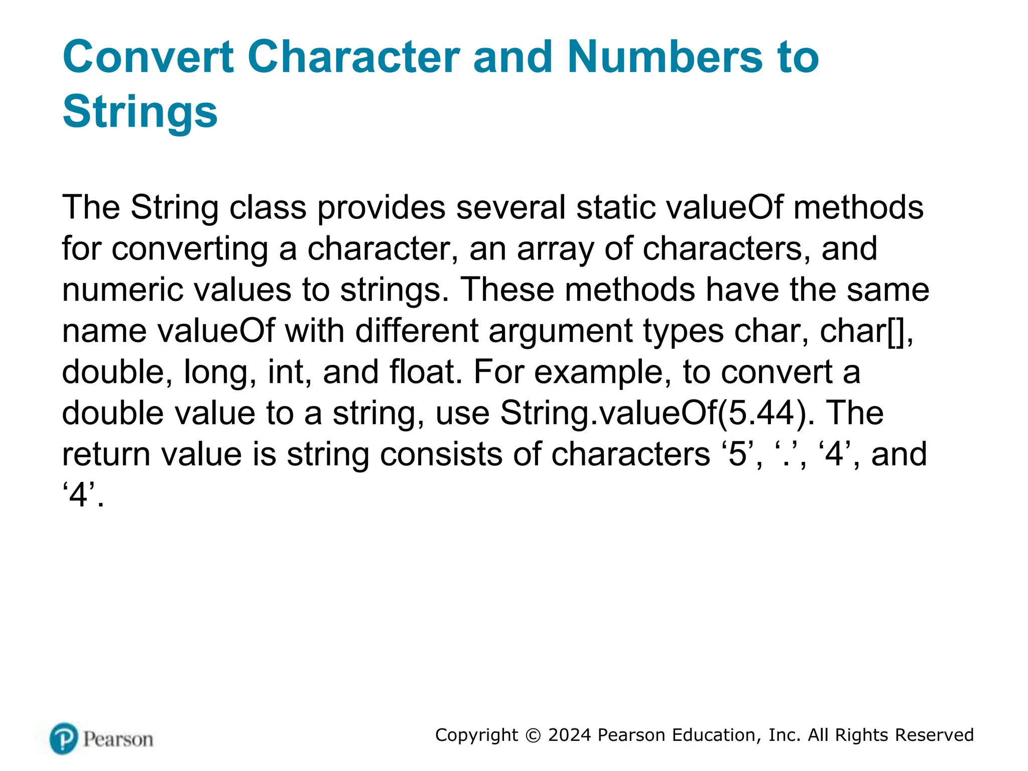Copyright © 2024 Pearson Education, Inc. All Rights Reserved
Convert Character and Numbers to
Strings
The String class provides several static valueOf methods
for converting a character, an array of characters, and
numeric values to strings. These methods have the same
name valueOf with different argument types char, char[],
double, long, int, and float. For example, to convert a
double value to a string, use String.valueOf(5.44). The
return value is string consists of characters ‘5’, ‘.’, ‘4’, and
‘4’.
 