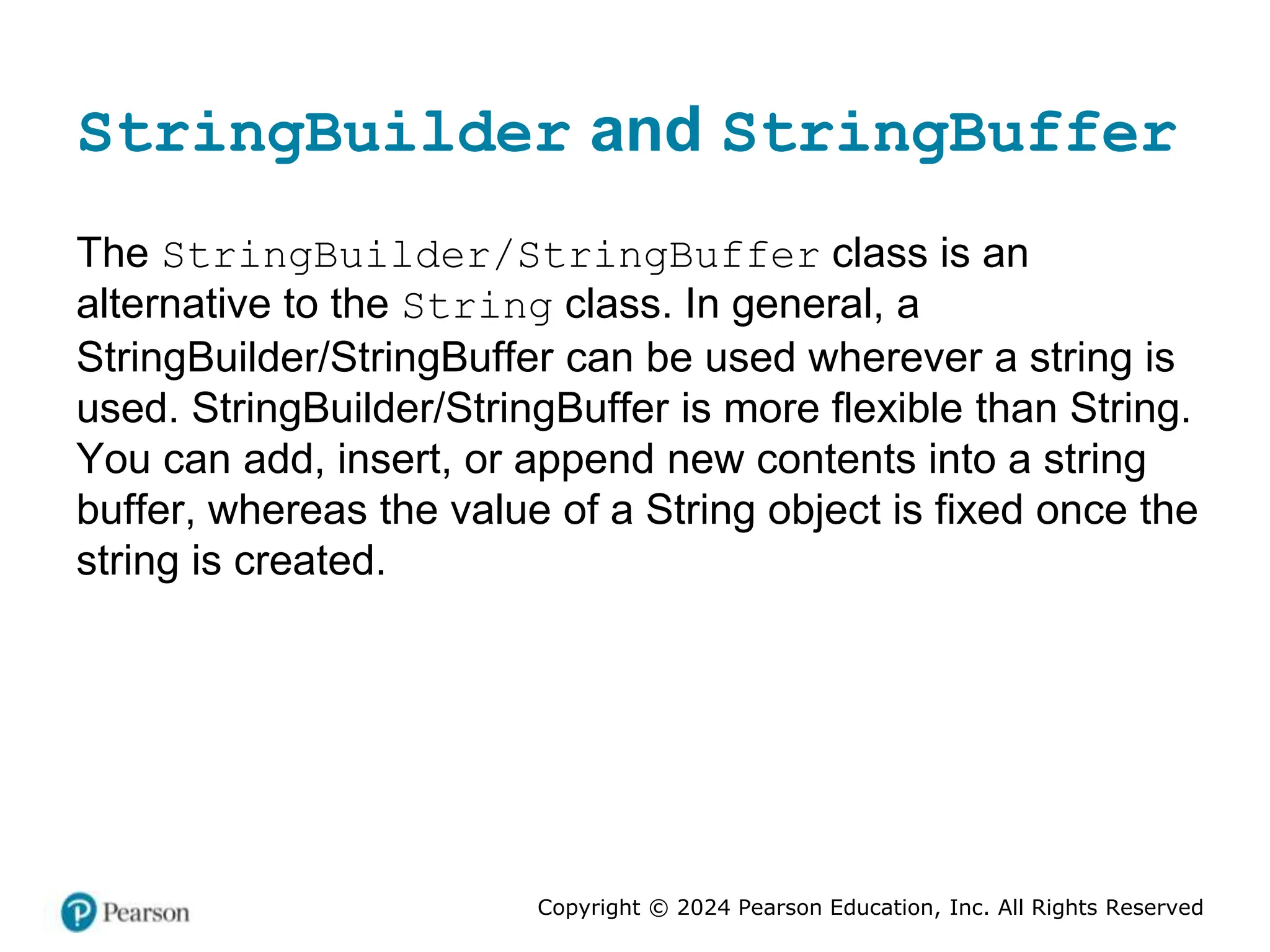 Copyright © 2024 Pearson Education, Inc. All Rights Reserved
StringBuilder and StringBuffer
The StringBuilder/StringBuffer class is an
alternative to the String class. In general, a
StringBuilder/StringBuffer can be used wherever a string is
used. StringBuilder/StringBuffer is more flexible than String.
You can add, insert, or append new contents into a string
buffer, whereas the value of a String object is fixed once the
string is created.
 
