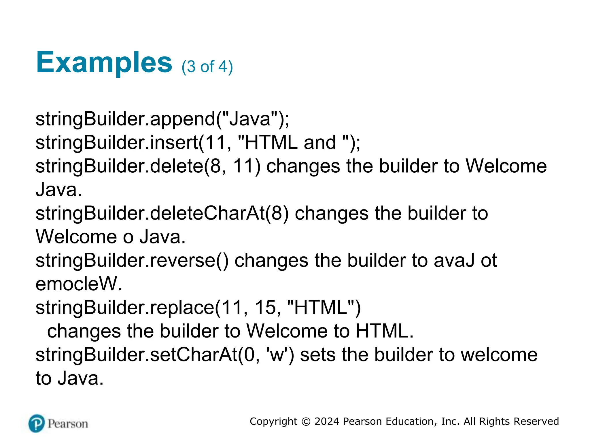 Copyright © 2024 Pearson Education, Inc. All Rights Reserved
Examples (3 of 4)
stringBuilder.append("Java");
stringBuilder.insert(11, "HTML and ");
stringBuilder.delete(8, 11) changes the builder to Welcome
Java.
stringBuilder.deleteCharAt(8) changes the builder to
Welcome o Java.
stringBuilder.reverse() changes the builder to avaJ ot
emocleW.
stringBuilder.replace(11, 15, "HTML")
changes the builder to Welcome to HTML.
stringBuilder.setCharAt(0, 'w') sets the builder to welcome
to Java.
 